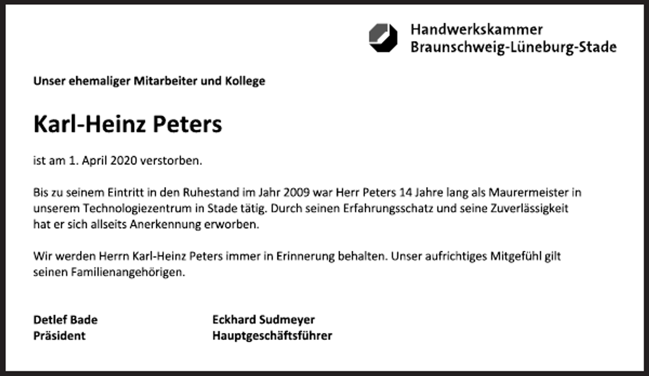<p>Unser ehemaliger Mitarbeiter und Kollege<br />Karl-Heinz Peters<br />ist am 1. April 2020 verstorben.<br />Bis zu seinem Eintritt in den Ruhestand im Jahr 2009 war Herr Peters 14 Jahre lang als Maurermeister<br />in unserem Technologiezentrum in Stade tätig. Durch seinen Erfahrungsschatz und seine Zuverlässigkeit<br />hat er sich allseits Anerkennung erworben.<br />Wir werden Herrn Karl-Heinz Peters immer in Erinnerung behalten. Unser aufrichtiges Mitgefühl gilt<br />seinen Familienangehörigen.<br />Detlef Bade<br />Präsident<br />Eckhard Sudmeyer<br />Hauptgeschäftsführer</p>