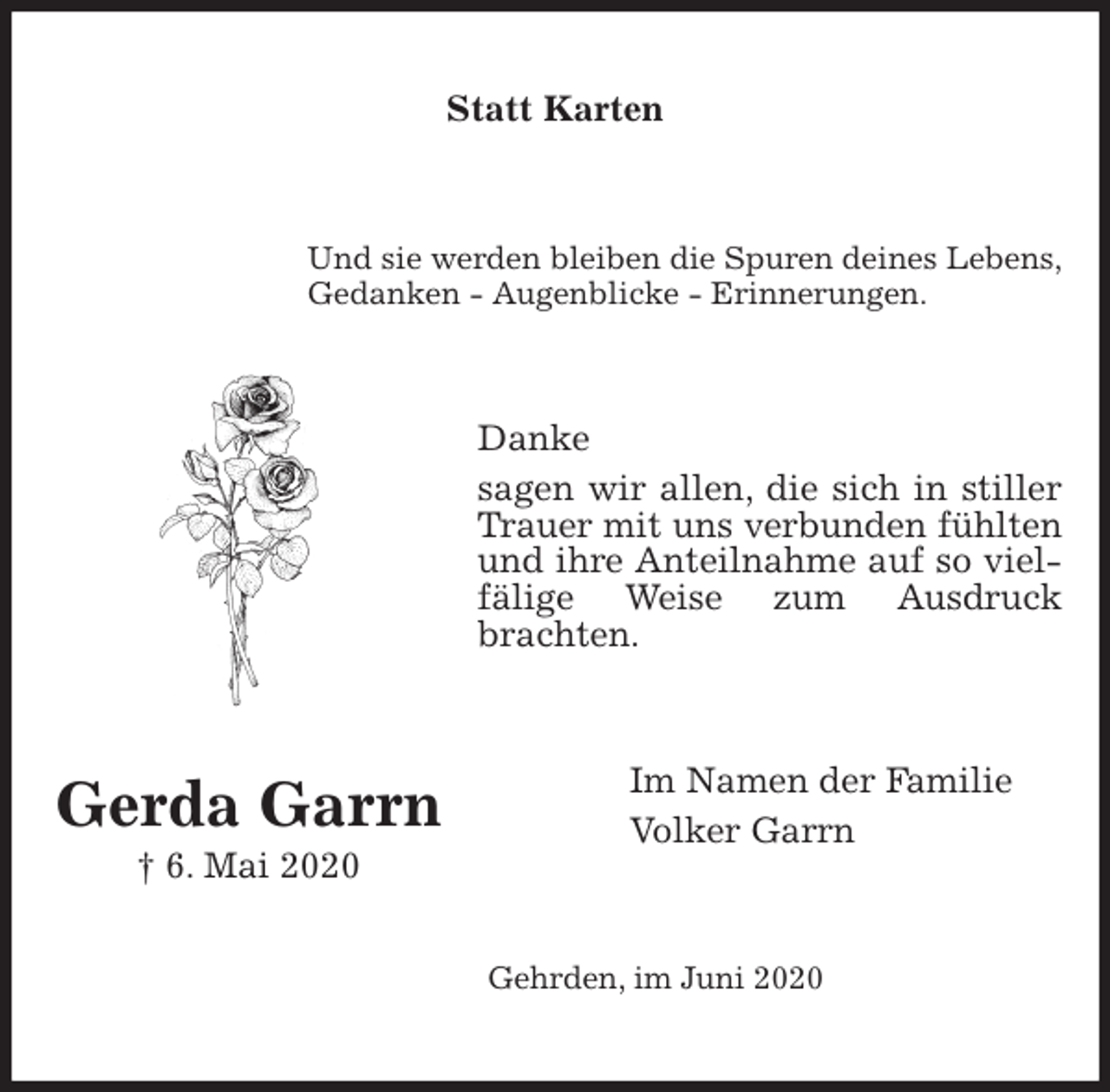 <p>Statt Karten<br />Und sie werden bleiben die Spuren deines Lebens,<br />Gedanken - Augenblicke - Erinnerungen.<br />Danke<br />sagen wir allen, die sich in stiller Trauer mit uns verbunden fühlten und ihre Anteilnahme auf so vielfälige Weise zum Ausdruck brachten.<br />Im Namen der Familie<br />Volker Garrn<br />Gehrden, im Juni 2020<br />Gerda Garrn<br />† 6. Mai 2020</p>