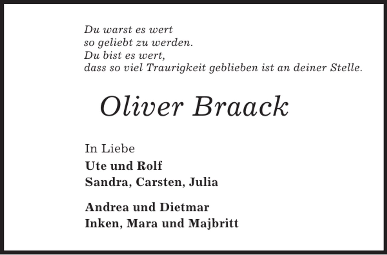 <p>Du warst es wert<br />so geliebt zu werden.<br />Du bist es wert,<br />dass so viel Traurigkeit geblieben ist an deiner Stelle.<br />Oliver Braack<br />In Liebe<br />Ute und Rolf<br />Sandra, Carsten, Julia</p><p>Andrea und Dietmar<br />Inken, Mara und Majbritt</p>