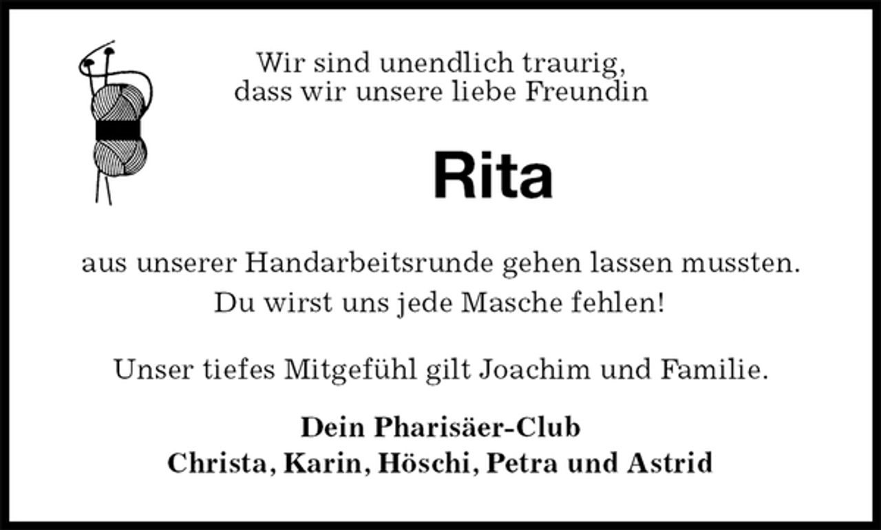<p>Wir sind unendlich traurig,<br />dass wir unsere liebe Freundin<br />Rita<br />aus unserer Handarbeitsrunde gehen lassen mussten.<br />Du wirst uns jede Masche fehlen!<br />Unser tiefes Mitgefühl gilt Joachim und Familie.<br />Dein Pharisäer-Club<br />Christa, Karin, Höschi, Petra und Astrid</p>