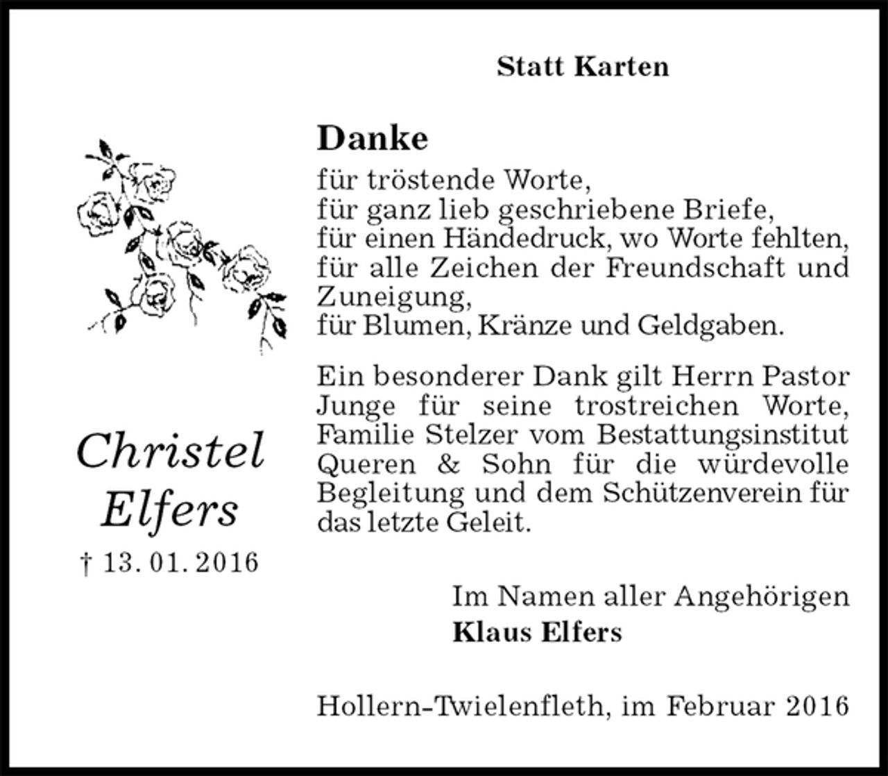 <p>Statt Karten<br />Danke<br />für tröstende Worte,<br />für ganz lieb geschriebene Briefe,<br />für einen Händedruck, wo Worte fehlten,<br />für alle Zeichen der Freundschaft und Zuneigung,<br />für Blumen, Kränze und Geldgaben.<br />Ein besonderer Dank gilt Herrn Pastor Junge für seine trostreichen Worte,<br />Familie Stelzer vom Bestattungsinstitut<br />Queren &amp; Sohn für die würdevolle<br />Begleitung und dem Schützenverein für das letzte Geleit.<br />Im Namen aller Angehörigen<br />Klaus Elfers<br />Hollern-Twielenfleth, im Februar 2016</p>
<p>Christel</p>
<p>Elfers<br />† 13. 01. 2016</p>