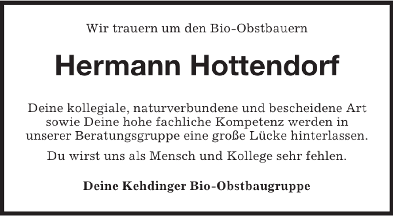 <p>Wir trauern um den Bio-Obstbauern</p><p>Hermann Hottendorf<br />Deine kollegiale, naturverbundene und bescheidene Art<br />sowie Deine hohe fachliche Kompetenz werden in<br />unserer Beratungsgruppe eine große Lücke hinterlassen.<br />Du wirst uns als Mensch und Kollege sehr fehlen.<br />Deine Kehdinger Bio-Obstbaugruppe</p>