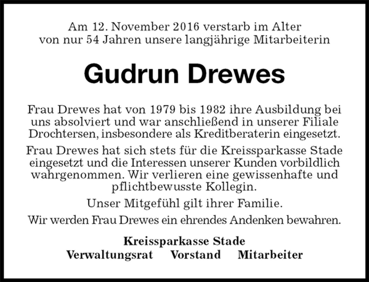 <p>Am 12. November 2016 verstarb im Alter<br />von nur 54 Jahren unsere langjährige Mitarbeiterin<br />Gudrun Drewes<br />Frau Drewes hat von 1979 bis 1982 ihre Ausbildung bei uns absolviert und war anschließend in unserer Filiale Drochtersen, insbesondere als Kreditberaterin eingesetzt.<br />Frau Drewes hat sich stets für die Kreissparkasse Stade eingesetzt und die Interessen unserer Kunden vorbildlich wahrgenommen. Wir verlieren eine gewissenhafte und pflichtbewusste Kollegin.<br />Unser Mitgefühl gilt ihrer Familie.<br />Wir werden Frau Drewes ein ehrendes Andenken bewahren.<br />Kreissparkasse Stade<br />Verwaltungsrat Vorstand Mitarbeiter</p>