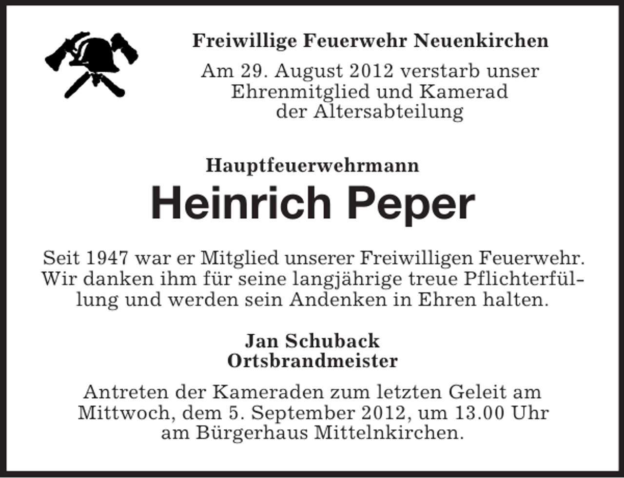 <p>Freiwillige Feuerwehr Neuenkirchen<br />Am 29. August 2012 verstarb unser<br />Ehrenmitglied und Kamerad<br />der Altersabteilung<br />Hauptfeuerwehrmann</p><p>Heinrich Peper<br />Seit 1947 war er Mitglied unserer Freiwilligen Feuerwehr.<br />Wir danken ihm für seine langjährige treue Pflichterfüllung und werden sein Andenken in Ehren halten.<br />Jan Schuback<br />Ortsbrandmeister<br />Antreten der Kameraden zum letzten Geleit am<br />Mittwoch, dem 5. September 2012, um 13.00 Uhr<br />am Bürgerhaus Mittelnkirchen.</p>
