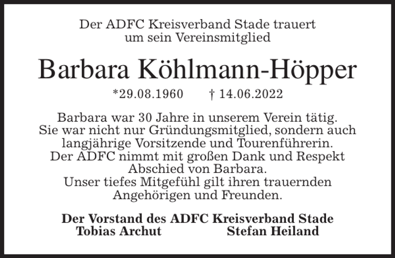 <p>Der ADFC Kreisverband Stade trauert<br />um sein Vereinsmitglied<br />Barbara Köhlmann-Höpper<br />*29.08.1960 † 14.06.2022<br />Barbara war 30 Jahre in unserem Verein tätig.<br />Sie war nicht nur Gründungsmitglied, sondern auch langjährige Vorsitzende und Tourenführerin.<br />Der ADFC nimmt mit großen Dank und Respekt<br />Abschied von Barbara.<br />Unser tiefes Mitgefühl gilt ihren trauernden<br />Angehörigen und Freunden.<br />Der Vorstand des ADFC Kreisverband Stade<br />Tobias Archut Stefan Heiland</p>