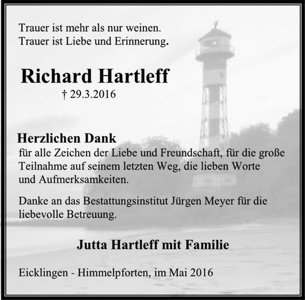 <p>Trauer ist mehr als nur weinen.<br />Trauer ist Liebe und Erinnerung.<br />Richard Hartleff<br />† 29.3.2016<br />Herzlichen Dank<br />für alle Zeichen der Liebe und Freundschaft, für die große<br />Teilnahme auf seinem letzten Weg, die lieben Worte<br />und Aufmerksamkeiten.<br />Danke an das Bestattungsinstitut Jürgen Meyer für die<br />liebevolle Betreuung.<br />Jutta Hartleff mit Familie<br />Eicklingen - Himmelpforten, im Mai 2016</p>