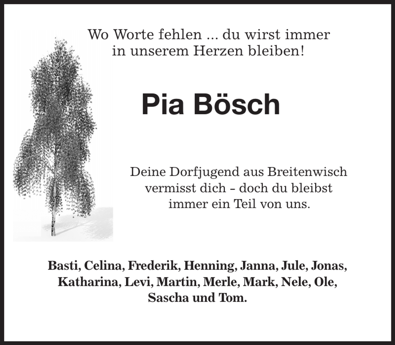 <p>Deine Dorfjugend aus Breitenwisch vermisst dich - doch du bleibst<br />immer ein Teil von uns.</p><p>Basti, Celina, Frederik, Henning, Janna, Jule, Jonas,<br />Katharina, Levi, Martin, Merle, Mark, Nele, Ole,<br />Sascha und Tom.<br />Pia Bösch<br />Wo Worte fehlen ... du wirst immer<br />in unserem Herzen bleiben!</p>