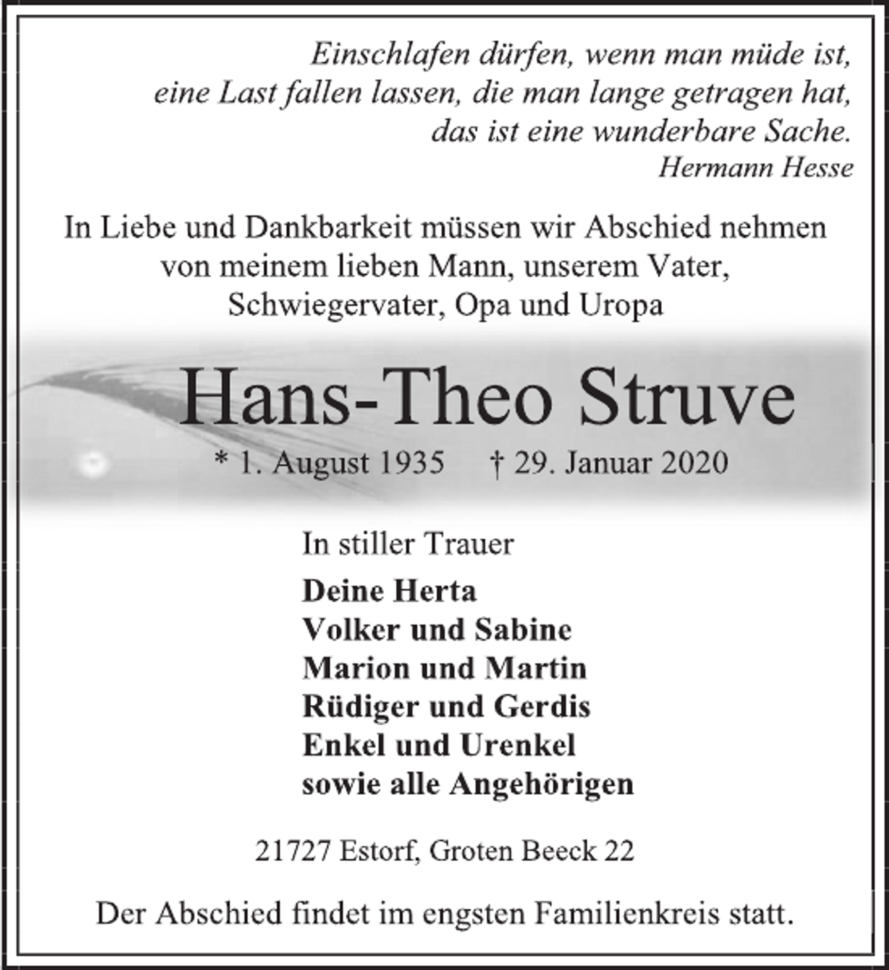 <p>Einschlafen dürfen, wenn man müde ist,<br />eine Last fallen lassen, die man lange getragen hat,<br />das ist eine wunderbare Sache.<br />Hermann Hesse<br />In Liebe und Dankbarkeit müssen wir Abschied nehmen von meinem lieben Mann, unserem Vater,<br />Schwiegervater, Opa und Uropa<br />Hans-Theo Struve<br />* 1. August 1935 † 29. Januar 2020<br />In stiller Trauer<br />Deine Herta<br />Volker und Sabine<br />Marion und Martin<br />Rüdiger und Gerdis<br />Enkel und Urenkel<br />sowie alle Angehörigen<br />21727 Estorf, Groten Beeck 22<br />Der Abschied findet im engsten Familienkreis statt.</p>