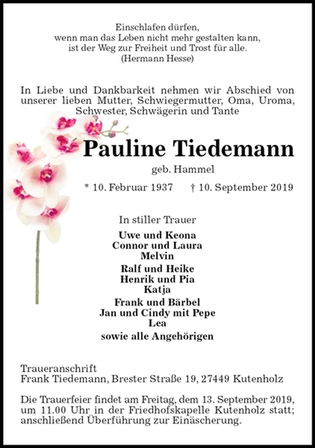<p>Einschlafen dürfen,<br />wenn man das Leben nicht mehr gestalten kann,<br />ist der Weg zur Freiheit und Trost für alle.<br />(Hermann Hesse)<br />In Liebe und Dankbarkeit nehmen wir Abschied von unserer lieben Mutter, Schwiegermutter, Oma, Uroma, Schwester, Schwägerin und Tante<br />Pauline Tiedemann<br />geb. Hammel<br />* 10. Februar 1937 † 10. September 2019<br />In stiller Trauer<br />Uwe und Keona<br />Connor und Laura<br />Melvin<br />Ralf und Heike<br />Henrik und Pia<br />Katja<br />Frank und Bärbel<br />Jan und Cindy mit Pepe<br />Lea<br />sowie alle Angehörigen<br />Traueranschrift<br />Frank Tiedemann, Brester Straße 19, 27449 Kutenholz</p>
<p>Die Trauerfeier findet am Freitag, dem 13. September 2019,<br />um 11.00 Uhr in der Friedhofskapelle Kutenholz statt; anschließend Überführung zur Einäscherung.</p>