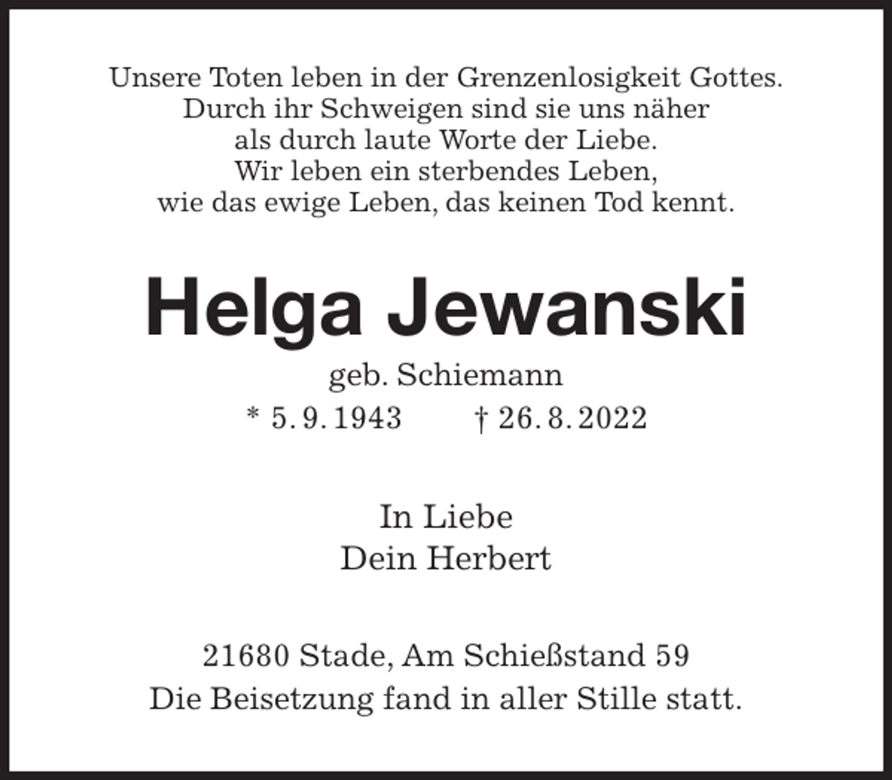 <p>Unsere Toten leben in der Grenzenlosigkeit Gottes.<br />Durch ihr Schweigen sind sie uns näher<br />als durch laute Worte der Liebe.<br />Wir leben ein sterbendes Leben,<br />wie das ewige Leben, das keinen Tod kennt.<br />Helga Jewanski<br />geb. Schiemann<br />* 5. 9. 1943 † 26. 8. 2022<br />In Liebe<br />Dein Herbert<br />21680 Stade, Am Schießstand 59<br />Die Beisetzung fand in aller Stille statt.</p>