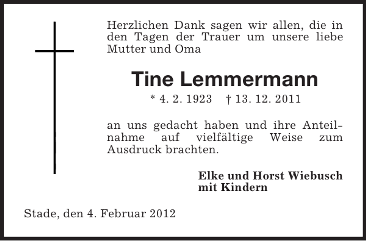 <p>Herzlichen Dank sagen wir allen, die in<br />den Tagen der Trauer um unsere liebe<br />Mutter und Oma</p><p>Tine Lemmermann<br />* 4. 2. 1923</p><p>† 13. 12. 2011</p><p>an uns gedacht haben und ihre Anteilnahme auf vielfältige Weise zum<br />Ausdruck brachten.<br />Elke und Horst Wiebusch<br />mit Kindern<br />Stade, den 4. Februar 2012</p>