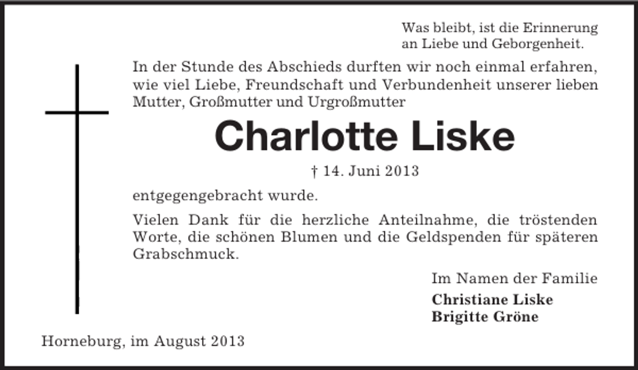 <p>Was bleibt, ist die Erinnerung<br />an Liebe und Geborgenheit.</p><p>In der Stunde des Abschieds durften wir noch einmal erfahren,<br />wie viel Liebe, Freundschaft und Verbundenheit unserer lieben<br />Mutter, Großmutter und Urgroßmutter</p><p>Charlotte Liske<br />† 14. Juni 2013<br />entgegengebracht wurde.<br />Vielen Dank für die herzliche Anteilnahme, die tröstenden<br />Worte, die schönen Blumen und die Geldspenden für späteren<br />Grabschmuck.<br />Im Namen der Familie<br />Christiane Liske<br />Brigitte Gröne<br />Horneburg, im August 2013</p>