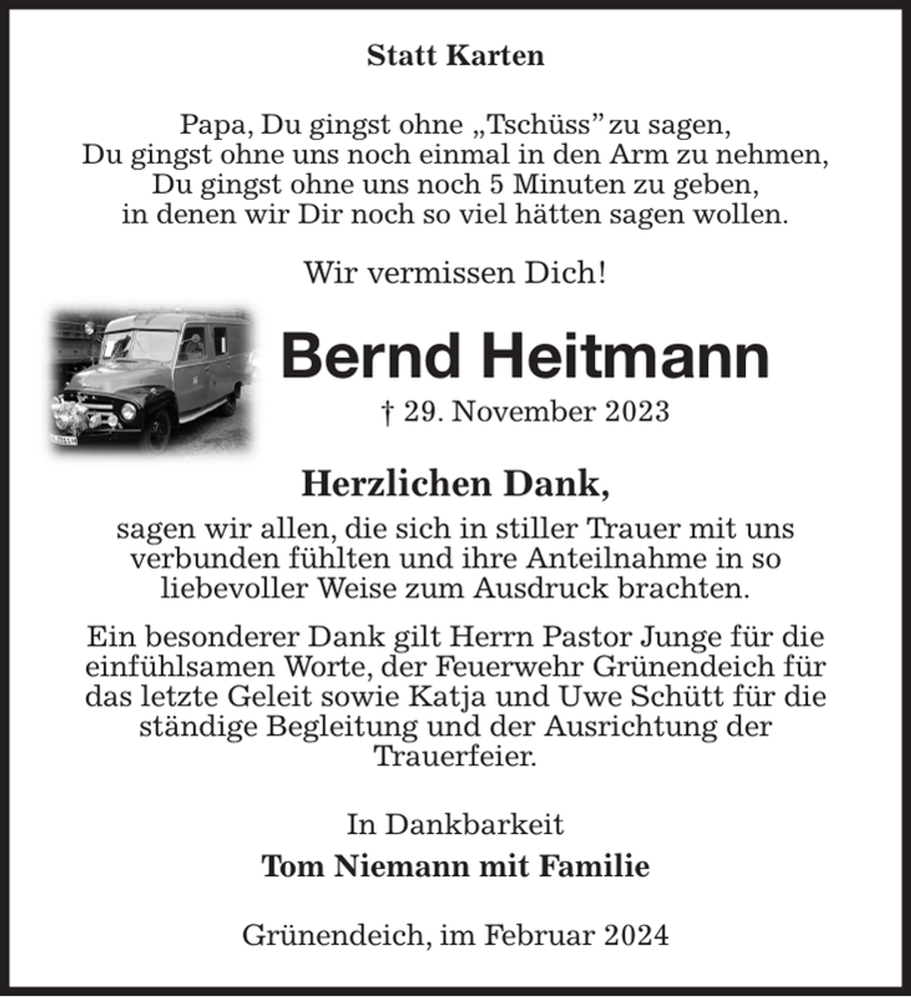 <p>Statt Karten<br />Papa, Du gingst ohne „Tschüss” zu sagen,<br />Du gingst ohne uns noch einmal in den Arm zu nehmen,<br />Du gingst ohne uns noch 5 Minuten zu geben,<br />in denen wir Dir noch so viel hätten sagen wollen.</p><p>Wir vermissen Dich!<br />Bernd Heitmann<br />† 29. November 2023<br />Herzlichen Dank,<br />sagen wir allen, die sich in stiller Trauer mit uns<br />verbunden fühlten und ihre Anteilnahme in so<br />liebevoller Weise zum Ausdruck brachten.<br />Ein besonderer Dank gilt Herrn Pastor Junge für die einfühlsamen Worte, der Feuerwehr Grünendeich für das letzte Geleit sowie Katja und Uwe Schütt für die ständige Begleitung und der Ausrichtung der<br />Trauerfeier.<br />In Dankbarkeit<br />Tom Niemann mit Familie<br />Grünendeich, im Februar 2024</p>