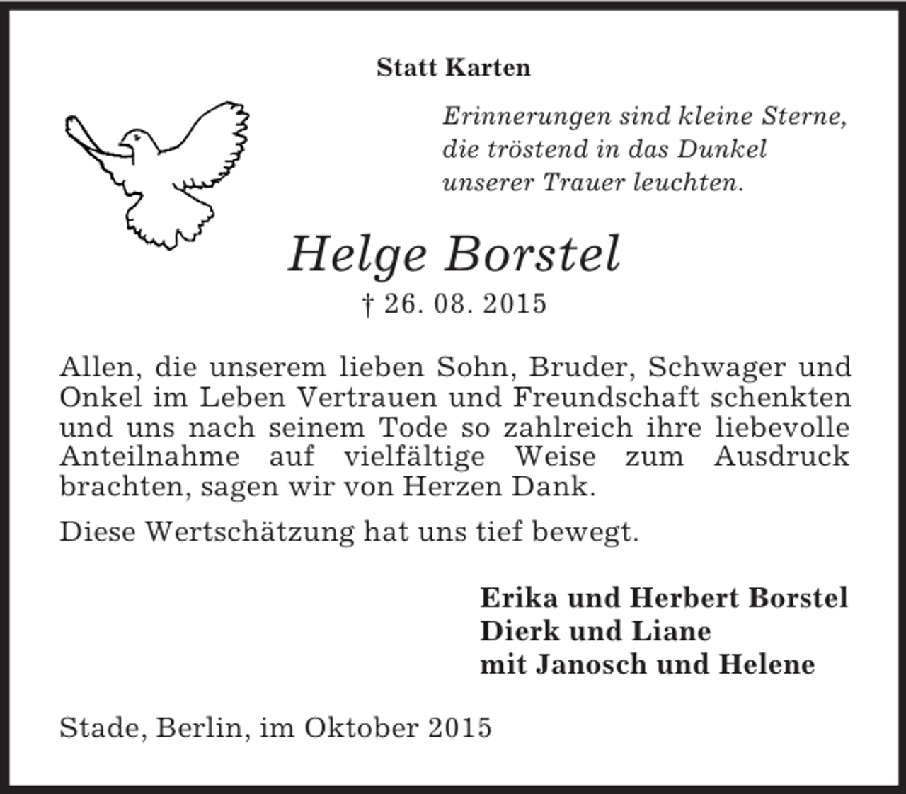 <p>Statt Karten<br />Erinnerungen sind kleine Sterne,<br />die tröstend in das Dunkel<br />unserer Trauer leuchten.<br />Helge Borstel<br />† 26. 08. 2015<br />Allen, die unserem lieben Sohn, Bruder, Schwager und Onkel im Leben Vertrauen und Freundschaft schenkten und uns nach seinem Tode so zahlreich ihre liebevolle Anteilnahme auf vielfältige Weise zum Ausdruck<br />brachten, sagen wir von Herzen Dank.<br />Diese Wertschätzung hat uns tief bewegt.<br />Erika und Herbert Borstel<br />Dierk und Liane<br />mit Janosch und Helene<br />Stade, Berlin, im Oktober 2015</p>