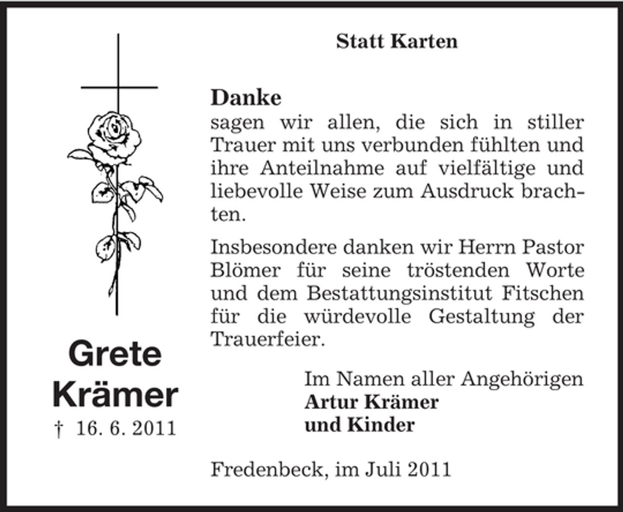 <p>Statt Karten</p><p>Danke<br />sagen wir allen, die sich in stiller<br />Trauer mit uns verbunden fühlten und<br />ihre Anteilnahme auf vielfältige und<br />liebevolle Weise zum Ausdruck brachten.</p><p>Grete<br />Krämer<br />† 16. 6. 2011</p><p>Insbesondere danken wir Herrn Pastor<br />Blömer für seine tröstenden Worte<br />und dem Bestattungsinstitut Fitschen<br />für die würdevolle Gestaltung der<br />Trauerfeier.<br />Im Namen aller Angehörigen<br />Artur Krämer<br />und Kinder<br />Fredenbeck, im Juli 2011</p>
