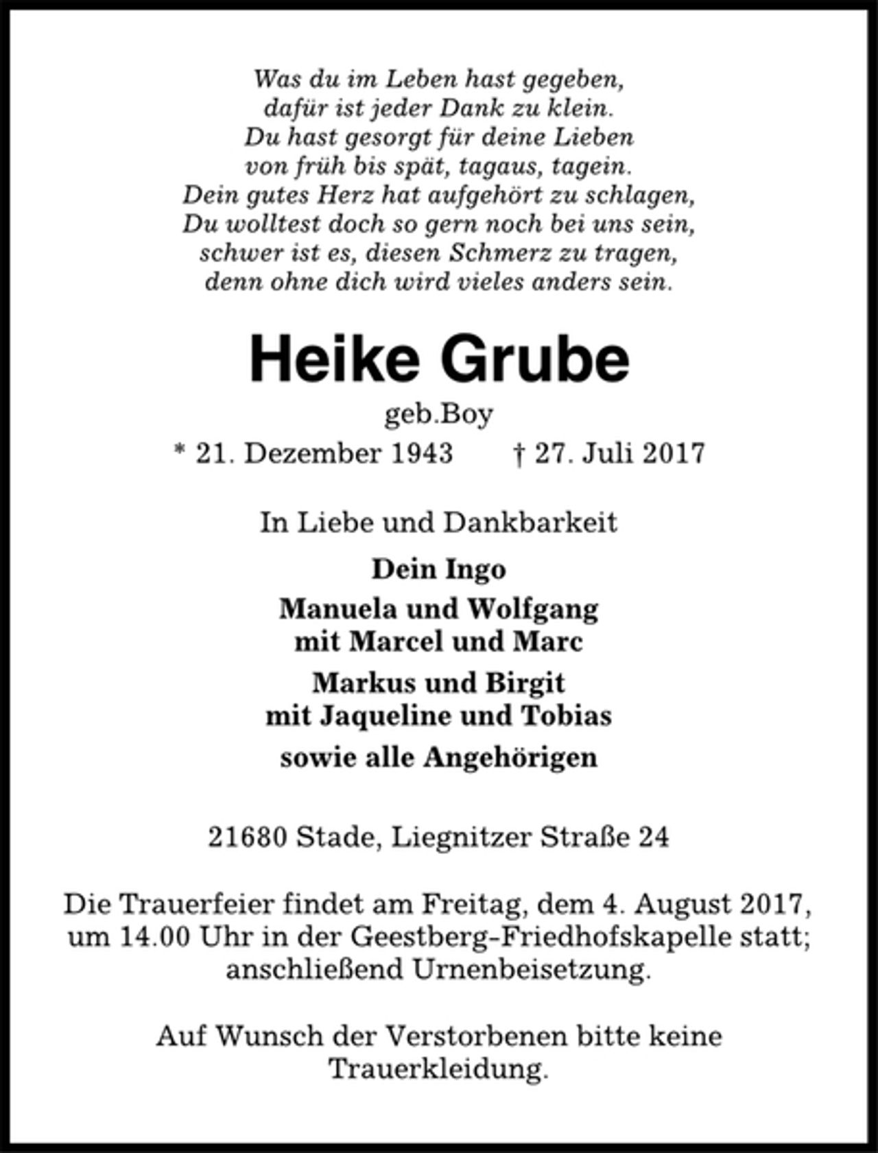 <p>Was du im Leben hast gegeben,<br />dafür ist jeder Dank zu klein.<br />Du hast gesorgt für deine Lieben<br />von früh bis spät, tagaus, tagein.<br />Dein gutes Herz hat aufgehört zu schlagen,<br />Du wolltest doch so gern noch bei uns sein,<br />schwer ist es, diesen Schmerz zu tragen,<br />denn ohne dich wird vieles anders sein.<br />Heike Grube<br />geb.Boy<br />* 21. Dezember 1943 † 27. Juli 2017<br />In Liebe und Dankbarkeit<br />Dein Ingo<br />Manuela und Wolfgang<br />mit Marcel und Marc<br />Markus und Birgit<br />mit Jaqueline und Tobias<br />sowie alle Angehörigen<br />21680 Stade, Liegnitzer Straße 24<br />Die Trauerfeier findet am Freitag, dem 4. August 2017,<br />um 14.00 Uhr in der Geestberg-Friedhofskapelle statt;<br />anschließend Urnenbeisetzung.<br />Auf Wunsch der Verstorbenen bitte keine<br />Trauerkleidung.</p>