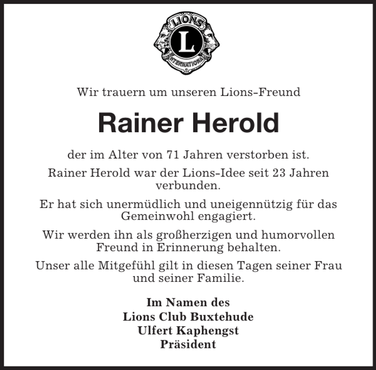 <p>Wir trauern um unseren Lions-Freund<br />Rainer Herold<br />der im Alter von 71 Jahren verstorben ist.<br />Rainer Herold war der Lions-Idee seit 23 Jahren<br />verbunden.<br />Er hat sich unermüdlich und uneigennützig für das<br />Gemeinwohl engagiert.<br />Wir werden ihn als großherzigen und humorvollen Freund in Erinnerung behalten.<br />Unser alle Mitgefühl gilt in diesen Tagen seiner Frau und seiner Familie.<br />Im Namen des<br />Lions Club Buxtehude<br />Ulfert Kaphengst<br />Präsident</p>