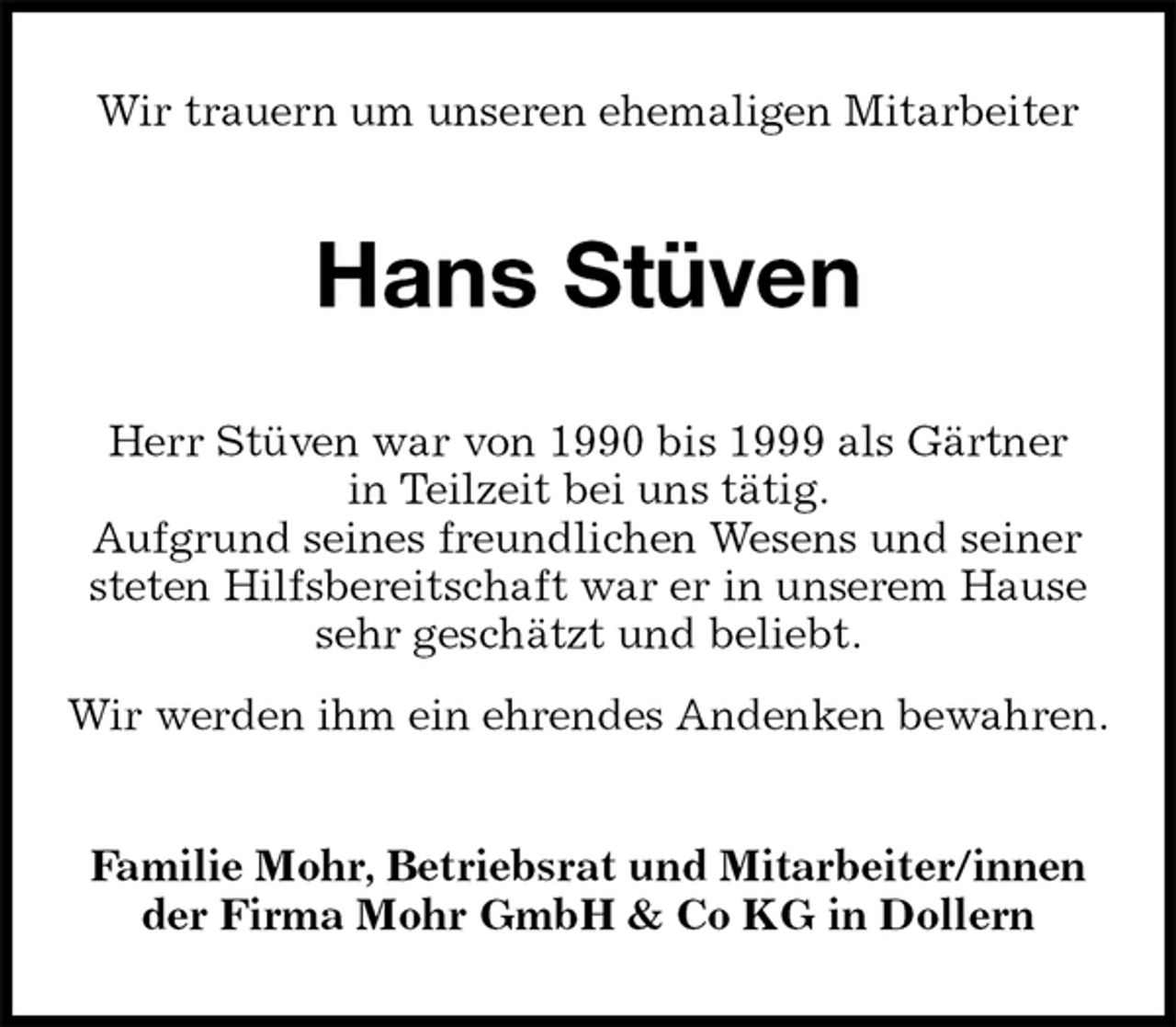 <p>Wir trauern um unseren ehemaligen Mitarbeiter<br />Hans Stüven<br />Familie Mohr, Betriebsrat und Mitarbeiter/innen<br />der Firma Mohr GmbH &amp; Co KG in Dollern<br />Herr Stüven war von 1990 bis 1999 als Gärtner<br />in Teilzeit bei uns tätig.<br />Aufgrund seines freundlichen Wesens und seiner steten Hilfsbereitschaft war er in unserem Hause sehr geschätzt und beliebt.<br />Wir werden ihm ein ehrendes Andenken bewahren.</p>