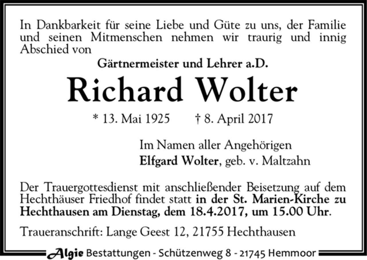<p>In Dankbarkeit für seine Liebe und Güte zu uns, der Familie<br />und seinen Mitmenschen nehmen wir traurig und innig<br />Abschied von<br />Gärtnermeister und Lehrer a.D.<br />Richard Wolter<br />* 13. Mai 1925 † 8. April 2017<br />Im Namen aller Angehörigen<br />Elfgard Wolter, geb. v. Maltzahn<br />Der Trauergottesdienst mit anschließender Beisetzung auf dem<br />Hechthäuser Friedhof findet statt in der St. Marien-Kirche zu<br />Hechthausen am Dienstag, dem 18.4.2017, um 15.00 Uhr.<br />Traueranschrift: Lange Geest 12, 21755 Hechthausen<br />Algie Bestattungen - Schüt zenweg 8 - 21745 Hemmoor</p>