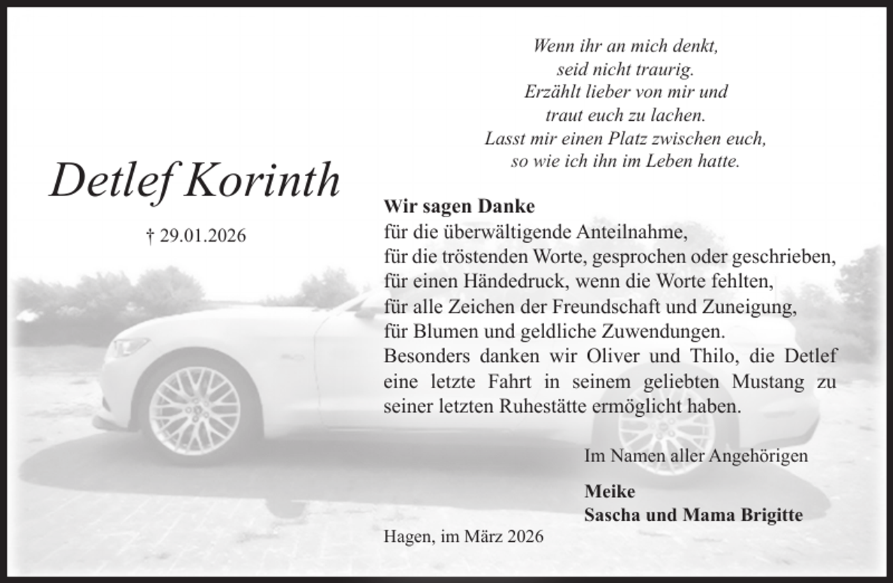 <p>Detlef Korinth<br />† 29.01.2026<br />Wenn ihr an mich denkt,<br />seid nicht traurig.<br />Erzählt lieber von mir und<br />traut euch zu lachen.<br />Lasst mir ein Platz zwischen euch,<br />so wie ich ihn im Leben hatte.<br />Wir sagen Danke<br />für die überwältigende Anteilnahme,<br />für die tröstenden Worte, gesprochenen oder<br />geschriebenen,<br />für einen Händedruck, wenn die Worte fehlten,<br />für alle Zeichen der Freundschaft und Zuneigung,<br />für Blumen und geldlichen Zuwendungen.<br />Besonders danken wir Oliver und Thilo, die Detlef<br />eine letzte Fahrt in seinem geliebten Mustang zu<br />seiner letzten Ruhestätte ermöglicht haben.<br />Im Namen aller Angehörigen<br />Meike<br />Sascha und Mama Brigitte<br />Hagen, im März 2026</p>