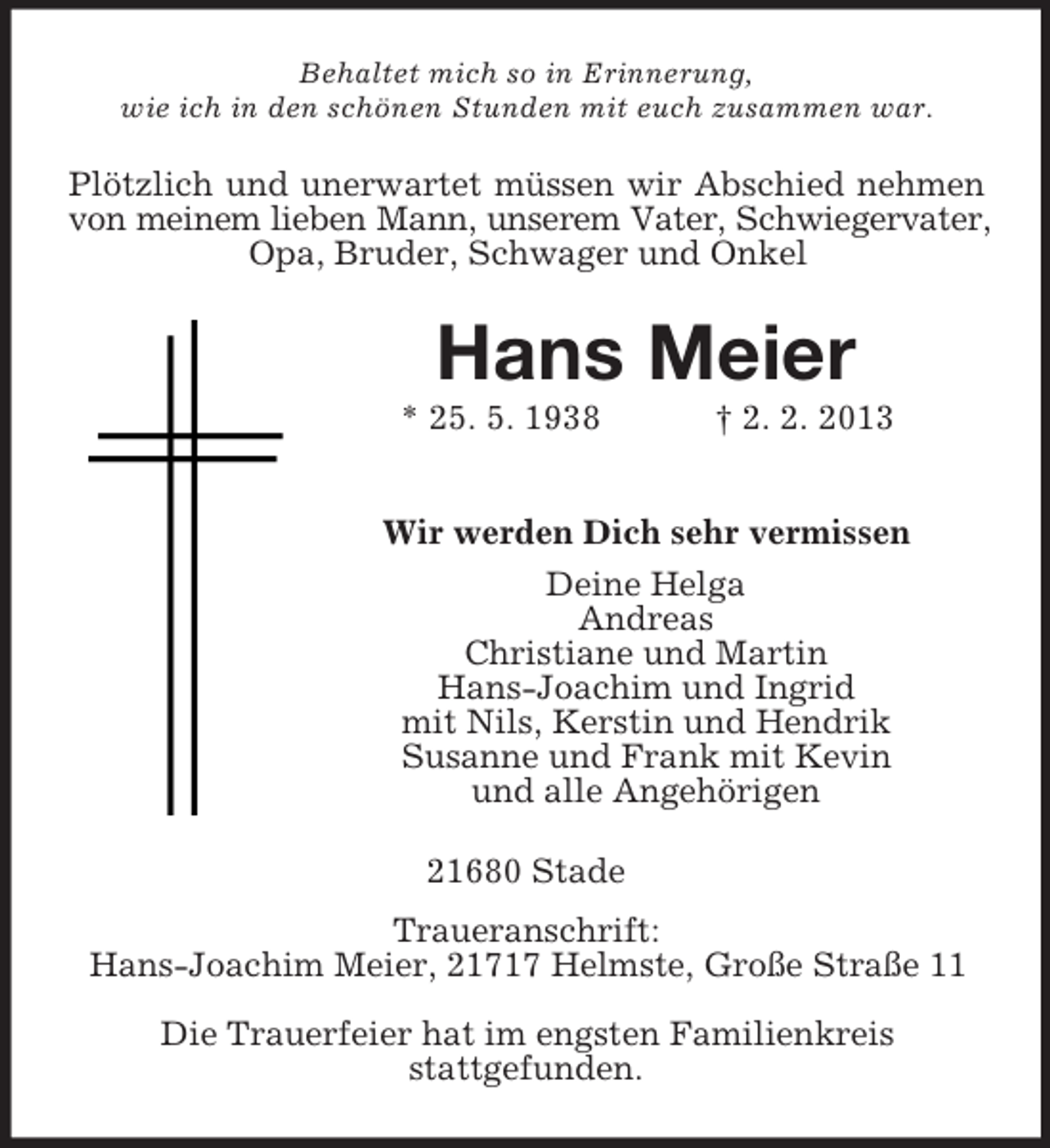 <p>Behaltet mich so in Erinnerung,<br />wie ich in den schönen Stunden mit euch zusammen war.</p><p>Plötzlich und unerwartet müssen wir Abschied nehmen<br />von meinem lieben Mann, unserem Vater, Schwiegervater,<br />Opa, Bruder, Schwager und Onkel</p><p>Hans Meier<br />* 25. 5. 1938</p><p>† 2. 2. 2013</p><p>Wir werden Dich sehr vermissen<br />Deine Helga<br />Andreas<br />Christiane und Martin<br />Hans-Joachim und Ingrid<br />mit Nils, Kerstin und Hendrik<br />Susanne und Frank mit Kevin<br />und alle Angehörigen<br />21680 Stade<br />Traueranschrift:<br />Hans-Joachim Meier, 21717 Helmste, Große Straße 11<br />Die Trauerfeier hat im engsten Familienkreis<br />stattgefunden.</p>
