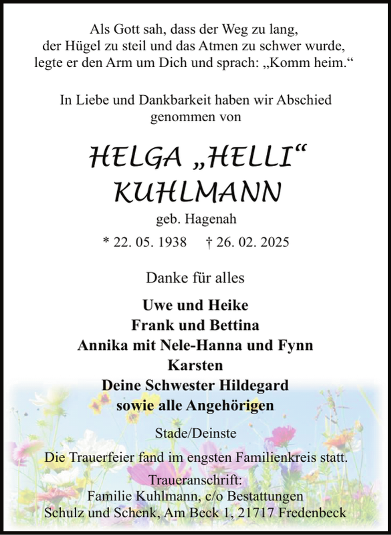 <p>Als Gott sah, dass der Weg zu lang,<br />der Hügel zu steil und das Atmen zu schwer wurde,<br />legte er den Arm um Dich und sprach: „Komm heim.“<br />In Liebe und Dankbarkeit haben wir Abschied<br />genommen von</p><p>HELGA „HELLI“<br />KUHLMANN<br />geb. Hagenah</p><p>* 22. 05. 1938</p><p>† 26. 02. 2025</p><p>Danke für alles<br />Uwe und Heike<br />Frank und Bettina<br />Annika mit Nele-Hanna und Fynn<br />Karsten<br />Deine Schwester Hildegard<br />sowie alle Angehörigen<br />Stade/Deinste<br />Die Trauerfeier fand im engsten Familienkreis statt.<br />Traueranschrift:<br />Familie Kuhlmann, c/o Bestattungen<br />Schulz und Schenk, Am Beck 1, 21717 Fredenbeck</p>