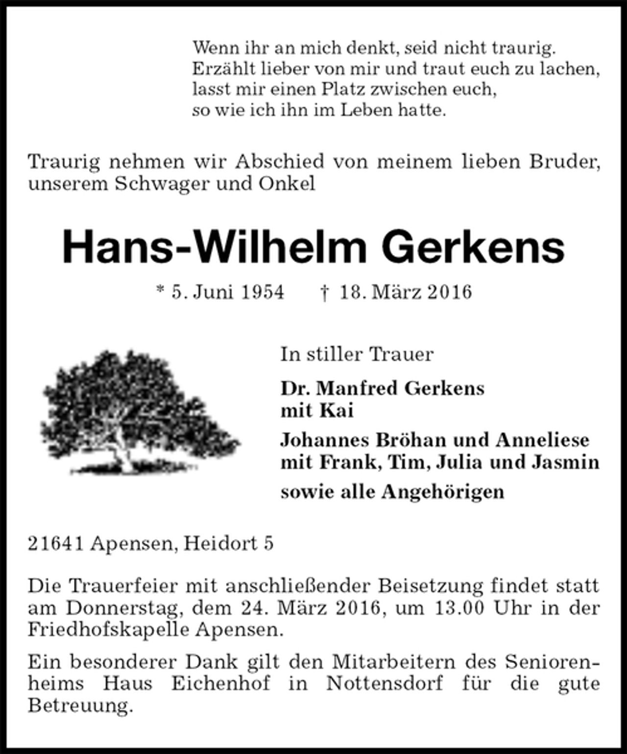 <p>Wenn ihr an mich denkt, seid nicht traurig.<br />Erzählt lieber von mir und traut euch zu lachen,<br />lasst mir einen Platz zwischen euch,<br />so wie ich ihn im Leben hatte.<br />Traurig nehmen wir Abschied von meinem lieben Bruder, unserem Schwager und Onkel<br />Hans-Wilhelm Gerkens<br />* 5. Juni 1954 † 18. März 2016<br />In stiller Trauer<br />Dr. Manfred Gerkens<br />mit Kai<br />Johannes Bröhan und Anneliese<br />mit Frank, Tim, Julia und Jasmin<br />sowie alle Angehörigen<br />21641 Apensen, Heidort 5</p>
<p>Die Trauerfeier mit anschließender Beisetzung findet statt am Donnerstag, dem 24. März 2016, um 13.00 Uhr in der Friedhofskapelle Apensen.<br />Ein besonderer Dank gilt den Mitarbeitern des Seniorenheims Haus Eichenhof in Nottensdorf für die gute<br />Betreuung.</p>