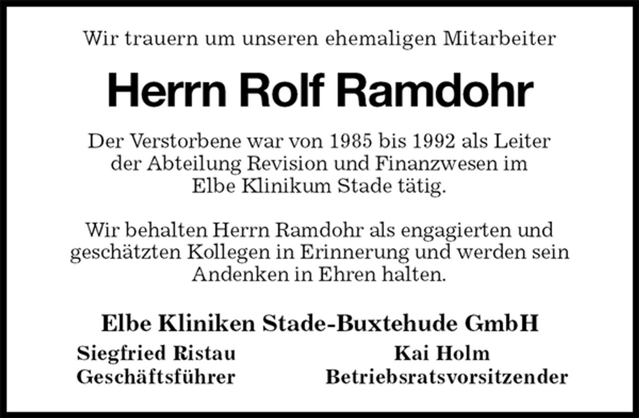 <p>Wir trauern um unseren ehemaligen Mitarbeiter<br />Herrn Rolf Ramdohr<br />Der Verstorbene war von 1985 bis 1992 als Leiter<br />der Abteilung Revision und Finanzwesen im<br />Elbe Klinikum Stade tätig.</p><p>Wir behalten Herrn Ramdohr als engagierten und<br />geschätzten Kollegen in Erinnerung und werden sein<br />Andenken in Ehren halten.<br />Elbe Kliniken Stade-Buxtehude GmbH<br />Siegfried Ristau Kai Holm<br />Geschäftsführer Betriebsratsvorsitzender</p>