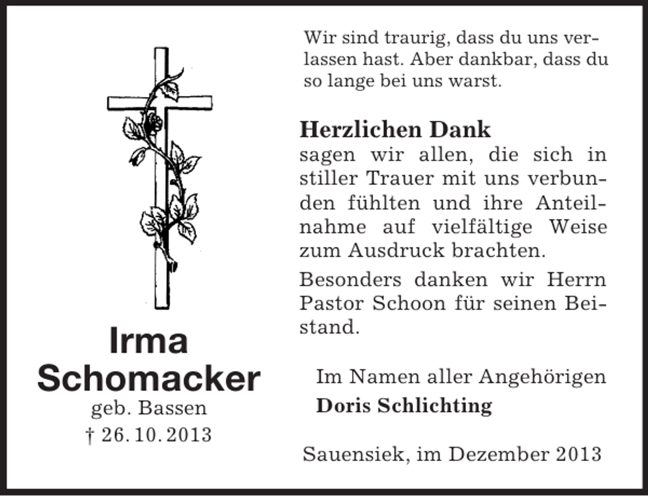 <p>Irma<br />Schomacker<br />geb. Bassen<br />† 26. 10. 2013<br />Wir sind traurig, dass du uns ver- lassen hast. Aber dankbar, dass du so lange bei uns warst.<br />Herzlichen Dank<br />sagen wir allen, die sich in stiller Trauer mit uns verbunden fühlten und ihre Anteilnahme auf vielfältige Weise zum Ausdruck brachten.<br />Besonders danken wir Herrn Pastor Schoon für seinen Beistand.<br />Im Namen aller Angehörigen Doris Schlichting<br />Sauensiek, im Dezember 2013</p>