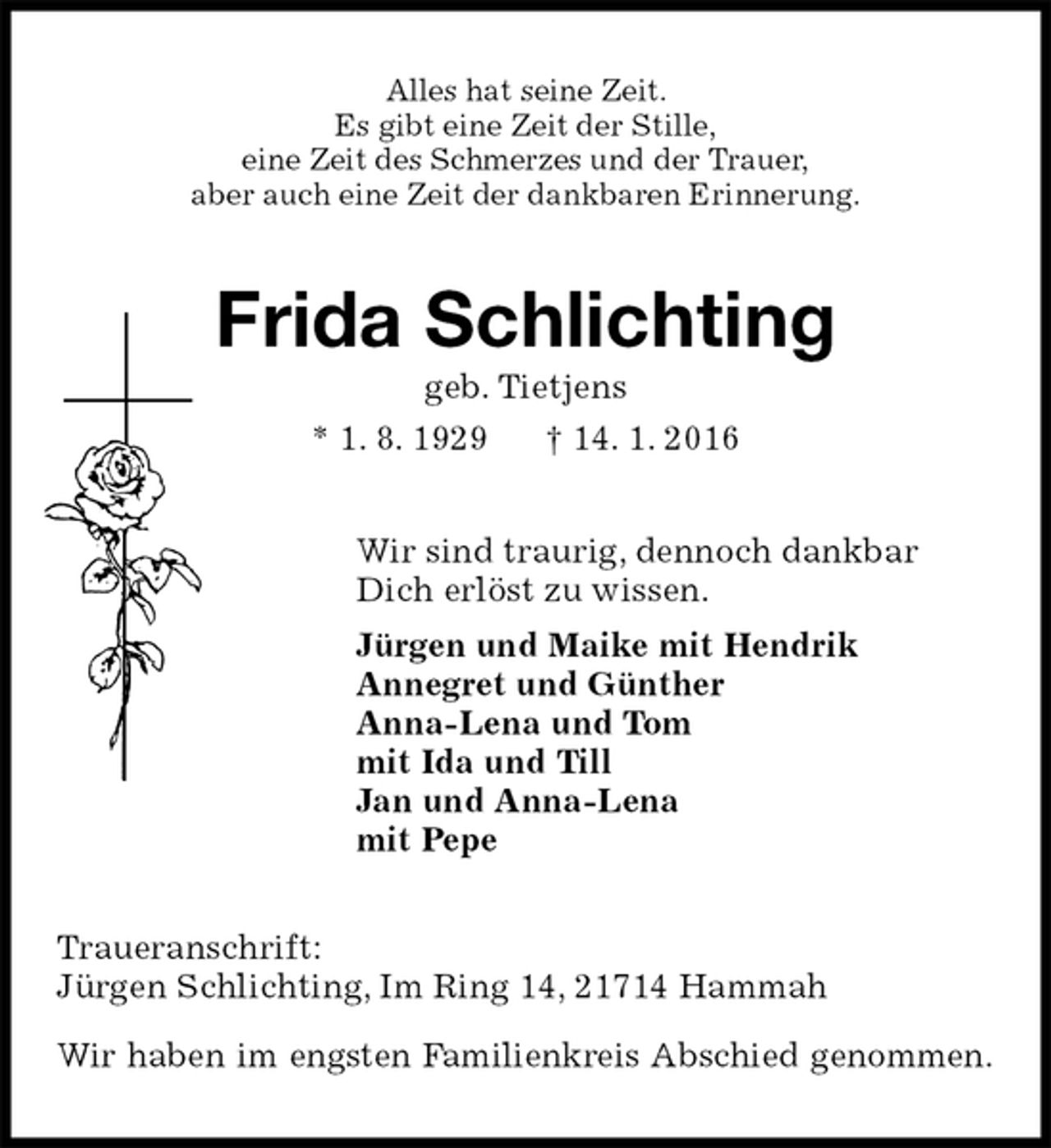 <p>Alles hat seine Zeit.<br />Es gibt eine Zeit der Stille,<br />eine Zeit des Schmerzes und der Trauer,<br />aber auch eine Zeit der dankbaren Erinnerung.<br />Frida Schlichting<br />geb. Tietjens<br />* 1. 8. 1929 † 14. 1. 2016<br />Wir sind traurig, dennoch dankbar<br />Dich erlöst zu wissen.<br />Jürgen und Maike mit Hendrik<br />Annegret und Günther<br />Anna-Lena und Tom<br />mit Ida und Till<br />Jan und Anna-Lena<br />mit Pepe<br />Traueranschrift:<br />Jürgen Schlichting, Im Ring 14, 21714 Hammah</p>
<p>Wir haben im engsten Familienkreis Abschied genommen.</p>