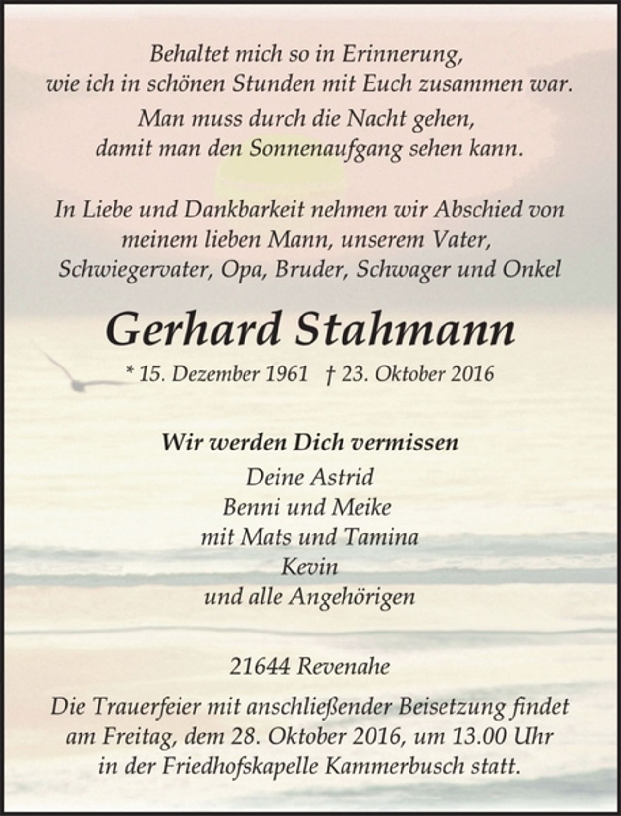 <p>Behaltet mich so in Erinnerung,<br />wie ich in schönen Stunden mit Euch zusammen war.<br />Man muss durch die Nacht gehen,<br />damit man den Sonnenaufgang sehen kann.In Liebe und Dankbarkeit nehmen wir Abschied von<br />meinem lieben Mann, unserem Vater,<br />Schwiegervater, Opa, Bruder, Schwager und Onkel<br />Gerhard Stahmann<br />* 15. Dezember 1961 † 23. Oktober 2016<br />Wir werden Dich vermissen<br />Deine Astrid<br />Benni und Meike<br />mit Mats und Tamina<br />Kevin<br />und alle Angehörigen<br />21644 Revenahe<br />Die Trauerfeier mit anschließender Beisetzung findet<br />am Freitag, dem 28. Oktober 2016, um 13.00 Uhr<br />in der Friedhofskapelle Kammerbusch statt.</p>