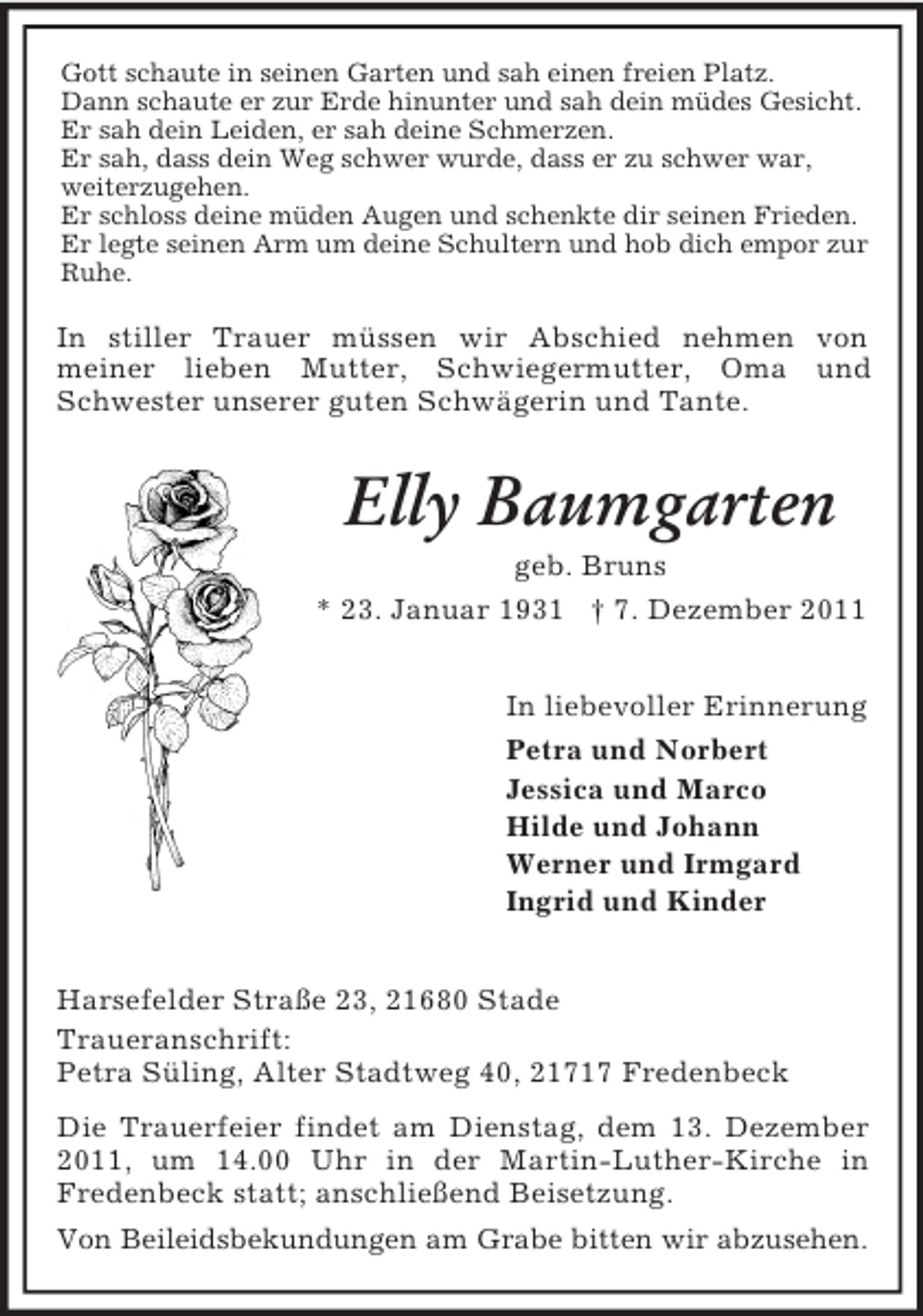 <p>Gott schaute in seinen Garten und sah einen freien Platz.<br />Dann schaute er zur Erde hinunter und sah dein müdes Gesicht.<br />Er sah dein Leiden, er sah deine Schmerzen.<br />Er sah, dass dein Weg schwer wurde, dass er zu schwer war,<br />weiterzugehen.<br />Er schloss deine müden Augen und schenkte dir seinen Frieden.<br />Er legte seinen Arm um deine Schultern und hob dich empor zur<br />Ruhe.</p><p>In stiller Trauer müssen wir Abschied nehmen von<br />meiner lieben Mutter, Schwiegermutter, Oma und<br />Schwester unserer guten Schwägerin und Tante.</p><p>Elly Baumgarten<br />geb. Bruns<br />* 23. Januar 1931 † 7. Dezember 2011<br />In liebevoller Erinnerung<br />Petra und Norbert<br />Jessica und Marco<br />Hilde und Johann<br />Werner und Irmgard<br />Ingrid und Kinder<br />Harsefelder Straße 23, 21680 Stade<br />Traueranschrift:<br />Petra Süling, Alter Stadtweg 40, 21717 Fredenbeck<br />Die Trauerfeier findet am Dienstag, dem 13. Dezember<br />2011, um 14.00 Uhr in der Martin-Luther-Kirche in<br />Fredenbeck statt; anschließend Beisetzung.<br />Von Beileidsbekundungen am Grabe bitten wir abzusehen.</p>