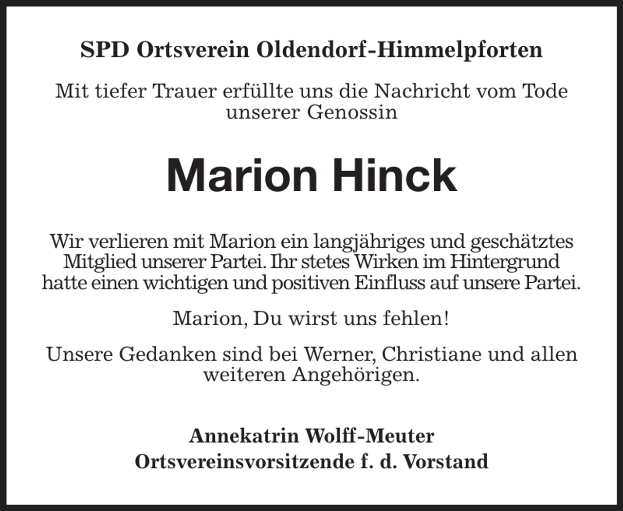 <p>SPD Ortsverein Oldendorf-Himmelpforten</p><p>Mit tiefer Trauer erfüllte uns die Nachricht vom Tode<br />unserer Genossin<br />Marion Hinck<br />Wir verlieren mit Marion ein langjähriges und geschätztes Mitglied unserer Partei. Ihr stetes Wirken im Hintergrund<br />hatte einen wichtigen und positiven Einfluss auf unsere Partei.</p><p>Marion, Du wirst uns fehlen!</p><p>Unsere Gedanken sind bei Werner, Christiane und allen weiteren Angehörigen.</p><p>Annekatrin Wolff-Meuter<br />Ortsvereinsvorsitzende f. d. Vorstand</p>