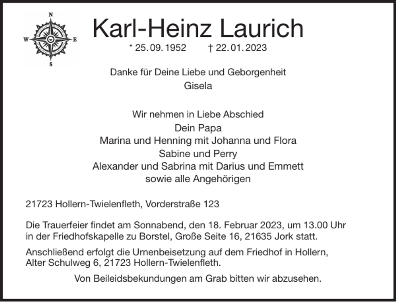 <p>Karl-Heinz Laurich<br />* 25. 09. 1952 † 22. 01. 2023<br />Danke für Deine Liebe und Geborgenheit<br />Gisela</p><p>Wir nehmen in Liebe Abschied<br />Dein Papa<br />Marina und Henning mit Johanna und Flora<br />Sabine und Perry<br />Alexander und Sabrina mit Darius und Emmett<br />sowie alle Angehörigen<br />21723 Hollern-Twielenfleth, Vorderstraße 123</p><p>Die Trauerfeier findet am Sonnabend, den 18. Februar 2023, um 13.00 Uhr<br />in der Friedhofskapelle zu Borstel, Große Seite 16, 21635 Jork statt.<br />Anschließend erfolgt die Urnenbeisetzung auf dem Friedhof in Hollern,<br />Alter Schulweg 6, 21723 Hollern-Twielenfleth.<br />Von Beileidsbekundungen am Grab bitten wir abzusehen.</p>