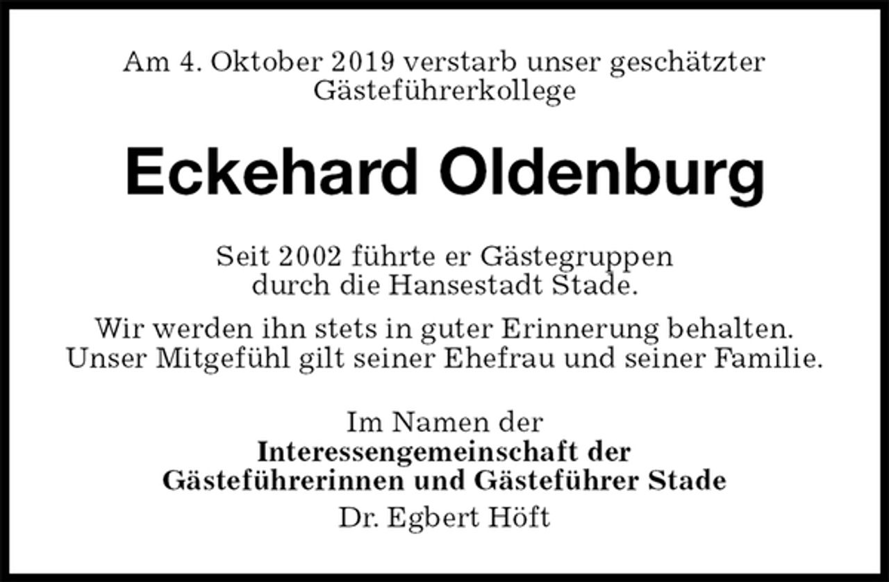 <p>Am 4. Oktober 2019 verstarb unser geschätzter<br />Gästeführerkollege<br />Eckehard Oldenburg<br />Seit 2002 führte er Gästegruppen<br />durch die Hansestadt Stade.<br />Wir werden ihn stets in guter Erinnerung behalten.<br />Unser Mitgefühl gilt seiner Ehefrau und seiner Familie.<br />Im Namen der<br />Interessengemeinschaft der<br />Gästeführerinnen und Gästeführer Stade<br />Dr. Egbert Höft</p>