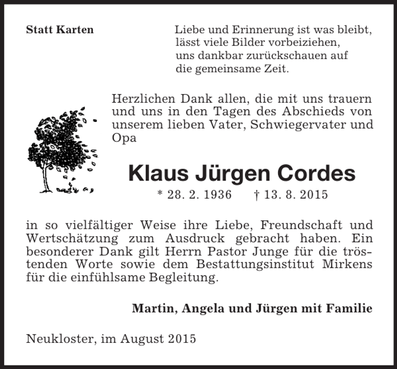 <p>Statt Karten Liebe und Erinnerung ist was bleibt,<br />lässt viele Bilder vorbeiziehen,<br />uns dankbar zurückschauen auf<br />die gemeinsame Zeit.<br />Herzlichen Dank allen, die mit uns trauern und uns in den Tagen des Abschieds von unserem lieben Vater, Schwiegervater und Opa<br />Klaus Jürgen Cordes<br />* 28. 2. 1936 † 13. 8. 2015<br />in so vielfältiger Weise ihre Liebe, Freundschaft und Wertschätzung zum Ausdruck gebracht haben. Ein<br />besonderer Dank gilt Herrn Pastor Junge für die tröstenden Worte sowie dem Bestattungsinstitut Mirkens für die einfühlsame Begleitung.<br />Martin, Angela und Jürgen mit Familie<br />Neukloster, im August 2015</p>