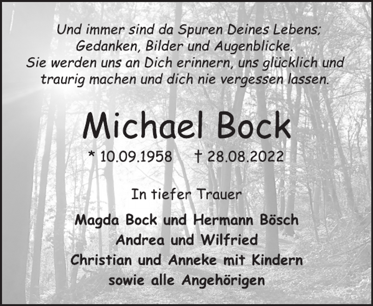 <p>Und immer sind da Spuren Deines Lebens;<br />Gedanken, Bilder und Augenblicke.<br />Sie werden uns an Dich erinnern, uns glücklich und<br />traurig machen und dich nie vergessen lassen.<br />Michael Bock<br />* 10.09.1958 † 28.08.2022<br />In tiefer Trauer<br />Magda Bock und Hermann Bösch<br />Andrea und Wilfried<br />Christian und Anneke mit Kindern<br />sowie alle Angehörigen</p>