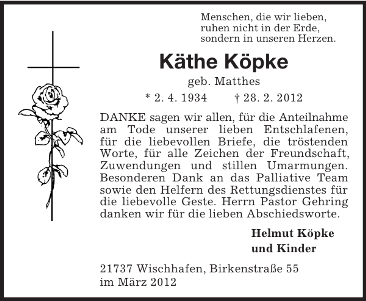 <p>Menschen, die wir lieben,<br />ruhen nicht in der Erde,<br />sondern in unseren Herzen.<br />Käthe Köpke<br />geb. Matthes<br />* 2. 4. 1934 † 28. 2. 2012<br />DANKE sagen wir allen, für die Anteilnahme<br />am Tode unserer lieben Entschlafenen,<br />für die liebevollen Briefe, die tröstenden Worte, für alle Zeichen der Freundschaft, Zuwendungen und stillen Umarmungen. Besonderen Dank an das Palliative Team sowie den Helfern des Rettungsdienstes für die liebevolle Geste. Herrn Pastor Gehring danken wir für die lieben Abschiedsworte.<br />Helmut Köpke<br />und Kinder<br />21737 Wischhafen, Birkenstraße 55<br />im März 2012</p>