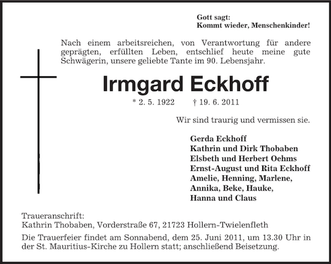 <p>Gott sagt:<br />Kommt wieder, Menschenkinder!<br />Nach einem arbeitsreichen, von Verantwortung für andere<br />geprägten, erfüllten Leben, entschlief heute meine gute<br />Schwägerin, unsere geliebte Tante im 90. Lebensjahr.<br />Irmgard Eckhoff<br />* 2. 5. 1922 † 19. 6. 2011<br />Wir sind traurig und vermissen sie.<br />Gerda Eckhoff<br />Kathrin und Dirk Thobaben<br />Elsbeth und Herbert Oehms<br />Ernst-August und Rita Eckhoff<br />Amelie, Henning, Marlene,<br />Annika, Beke, Hauke,<br />Hanna und Claus<br />Traueranschrift:<br />Kathrin Thobaben, Vorderstraße 67, 21723 Hollern-Twielenfleth<br />Die Trauerfeier findet am Sonnabend, dem 25. Juni 2011, um 13.30 Uhr in der St. Mauritius-Kirche zu Hollern statt; anschließend Beisetzung.</p>