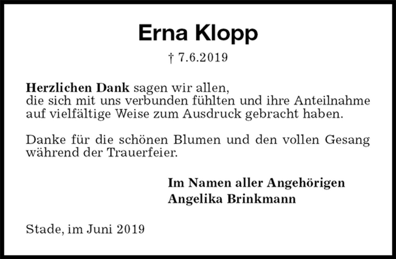 <p>Erna Klopp<br />† 7.6.2019<br />Herzlichen Dank sagen wir allen,<br />die sich mit uns verbunden fühlten und ihre Anteilnahme auf vielfältige Weise zum Ausdruck gebracht haben.</p><p>Danke für die schönen Blumen und den vollen Gesang während der Trauerfeier.<br />Im Namen aller Angehörigen<br />Angelika Brinkmann<br />Stade, im Juni 2019</p>