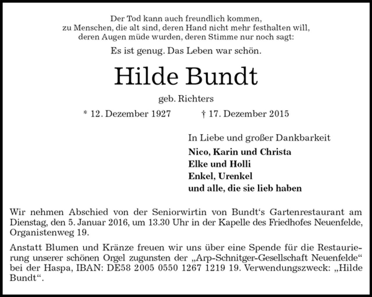 <p>Der Tod kann auch freundlich kommen,<br />zu Menschen, die alt sind, deren Hand nicht mehr festhalten will,<br />deren Augen müde wurden, deren Stimme nur noch sagt:<br />Es ist genug. Das Leben war schön.<br />Hilde Bundt<br />geb. Richters<br />* 12. Dezember 1927 † 17. Dezember 2015<br />In Liebe und großer Dankbarkeit<br />Nico, Karin und Christa<br />Elke und Holli<br />Enkel, Urenkel<br />und alle, die sie lieb haben<br />Wir nehmen Abschied von der Seniorwirtin von Bundt‘s Gartenrestaurant am Dienstag, den 5. Januar 2016, um 13.30 Uhr in der Kapelle des Friedhofes Neuenfelde, Organistenweg 19.<br />Anstatt Blumen und Kränze freuen wir uns über eine Spende für die Restaurierung unserer schönen Orgel zugunsten der „Arp-Schnitger-Gesellschaft Neuenfelde“ bei der Haspa, IBAN: DE58 2005 0550 1267 1219 19. Verwendungszweck: „Hilde Bundt“.</p>