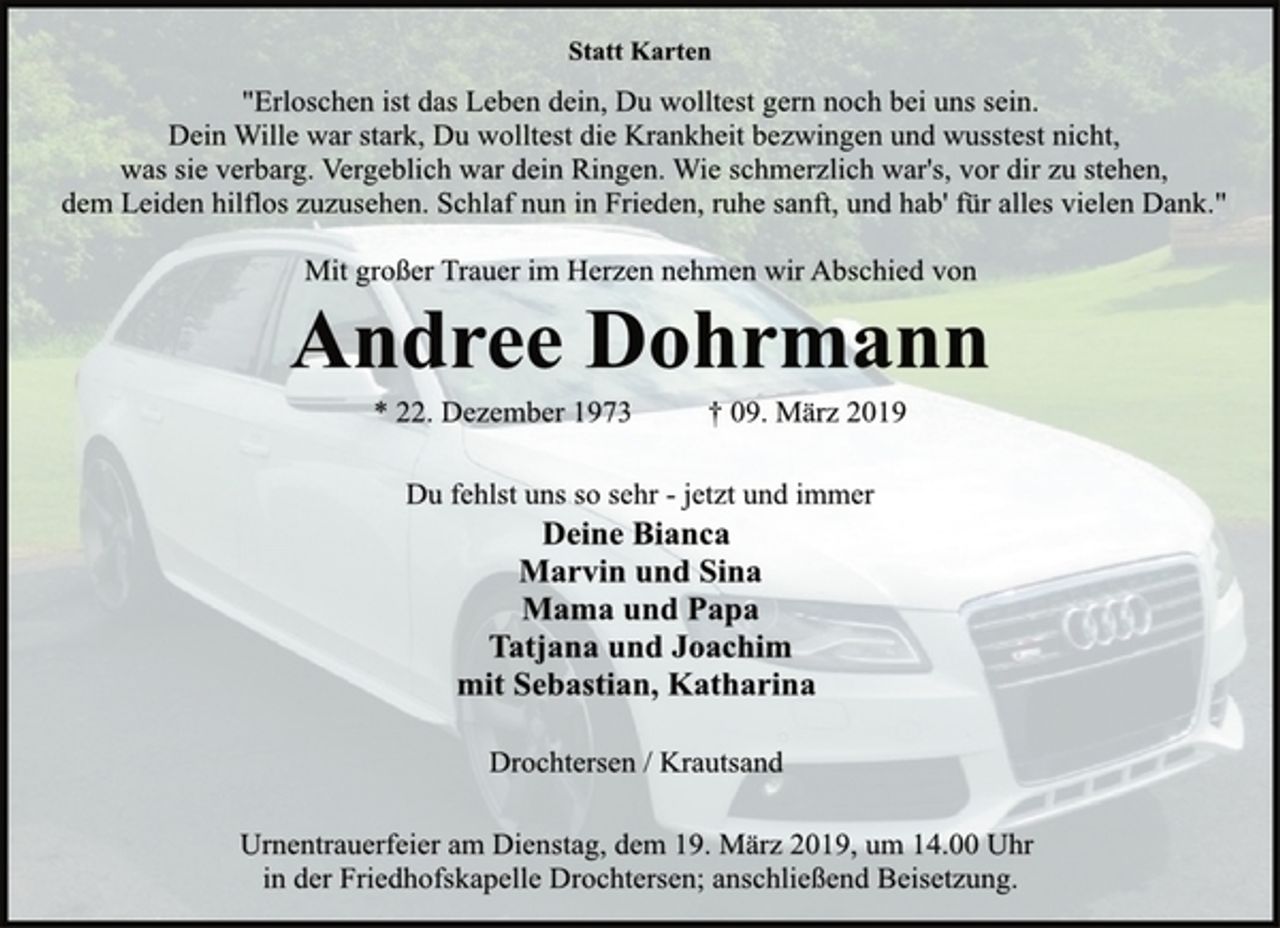 <p>Statt Karten<br />"Erloschen ist das Leben dein, Du wolltest gern noch bei uns sein.<br />Dein Wille war stark, Du wolltest die Krankheit bezwingen und wusstest nicht,<br />was sie verbarg. Vergeblich war dein Ringen. Wie schmerzlich war's, vor dir zu stehen,<br />dem Leiden hilflos zuzusehen. Schlaf nun in Frieden, ruhe sanft, und hab' für alles vielen Dank."<br />Mit großer Trauer im Herzen nehmen wir Abschied von<br />Andree Dohrmann<br />* 22. Dezember 1973 † 09. März 2019<br />Du fehlst uns so sehr - jetzt und immer<br />Deine Bianca<br />Marvin und Sina<br />Mama und Papa<br />Tatjana und Joachim<br />mit Sebastian, Katharina<br />Drochtersen/Krautsand<br />Urnentrauerfeier am Dienstag, dem 19. März 2019, um 14.00 Uhr<br />in der Friedhofskapelle Drochtersen; anschließend Beisetzung.</p>