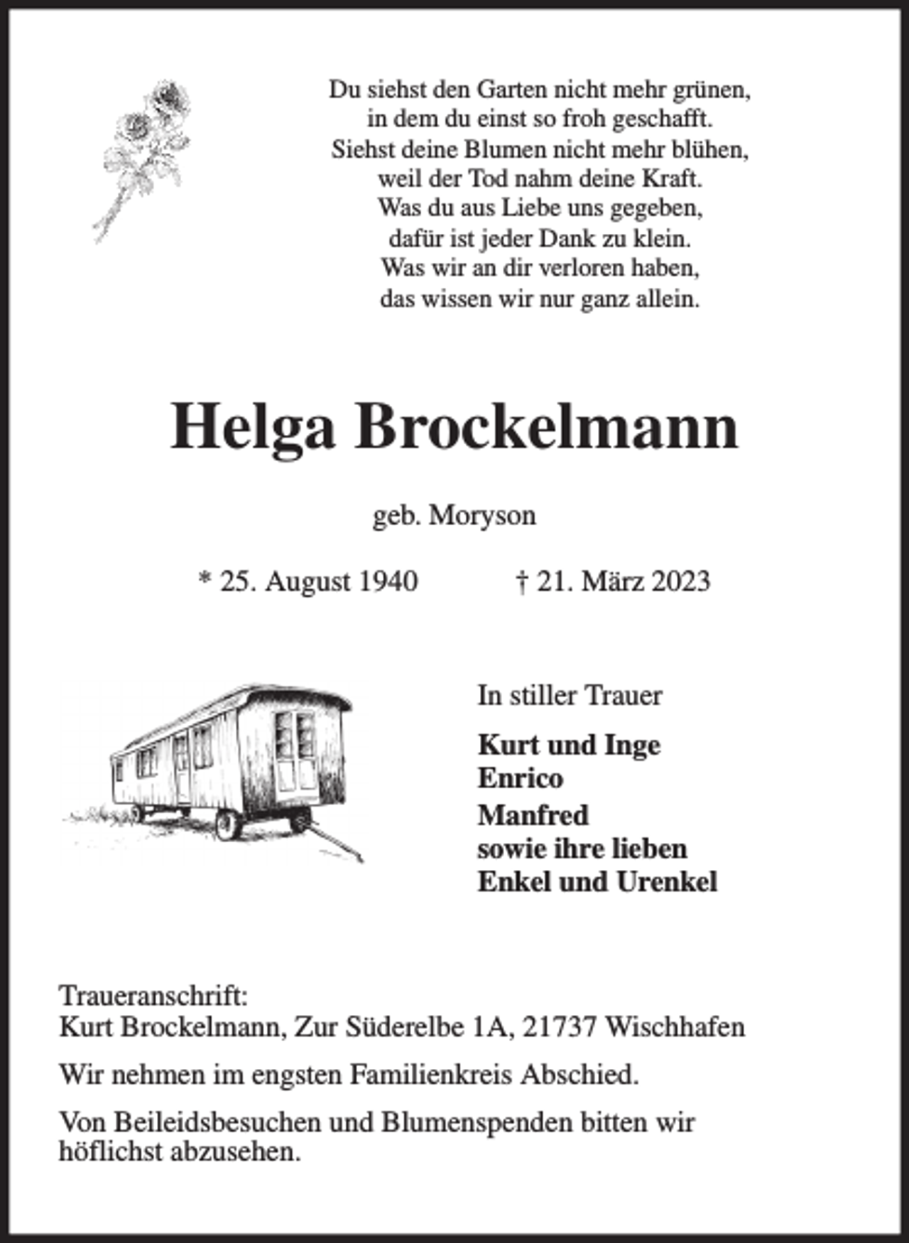 <p>Du siehst den Garten nicht mehr grünen,<br />in dem du einst so froh geschafft.<br />Siehst deine Blumen nicht mehr blühen,<br />weil der Tod nahm deine Kraft.<br />Was du aus Liebe uns gegeben,<br />dafür ist jeder Dank zu klein.<br />Was wir an dir verloren haben,<br />das wissen wir nur ganz allein.<br />Helga Brockelmann<br />geb. Moryson<br />* 25. August 1940 † 21. März 2023<br />In stiller Trauer<br />Kurt und Inge<br />Enrico<br />Manfred<br />sowie ihre lieben<br />Enkel und Urenkel<br />Traueranschrift:<br />Kurt Brockelmann, Zur Süderelbe 1A, 21737 Wischhafen<br />Wir nehmen im engsten Familienkreis Abschied.<br />Von Beileidsbesuchen und Blumenspenden bitten wir<br />höflichst abzusehen.</p>