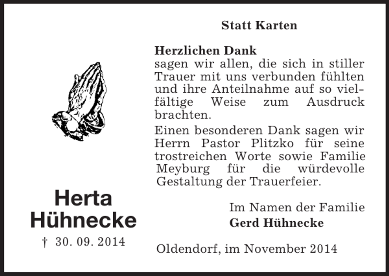 <p>Herta<br />Hühnecke<br />† 30. 09. 2014<br />Statt Karten<br />Herzlichen Dank<br />sagen wir allen, die sich in stiller Trauer mit uns verbunden fühlten und ihre Anteilnahme auf so vielfältige Weise zum Ausdruck brachten.<br />Einen besonderen Dank sagen wir Herrn Pastor Plitzko für seine trostreichen Worte sowie Familie Meyburg für die würdevolle<br />Gestaltung der Trauerfeier.<br />Im Namen der Familie<br />Gerd Hühnecke<br />Oldendorf, im November 2014</p>