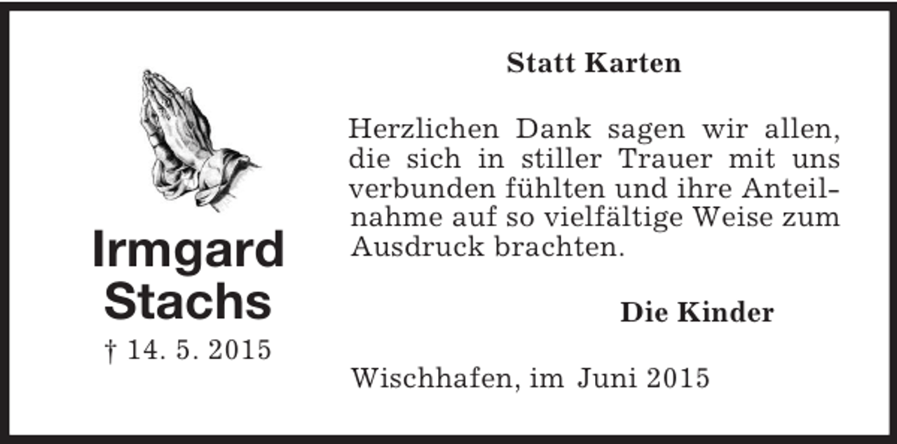 <p>Irmgard<br />Stachs<br />† 14. 5. 2015<br />Statt Karten<br />Herzlichen Dank sagen wir allen, die sich in stiller Trauer mit uns verbunden fühlten und ihre Anteilnahme auf so vielfältige Weise zum Ausdruck brachten.<br />Die Kinder<br />Wischhafen, im Juni 2015</p>
