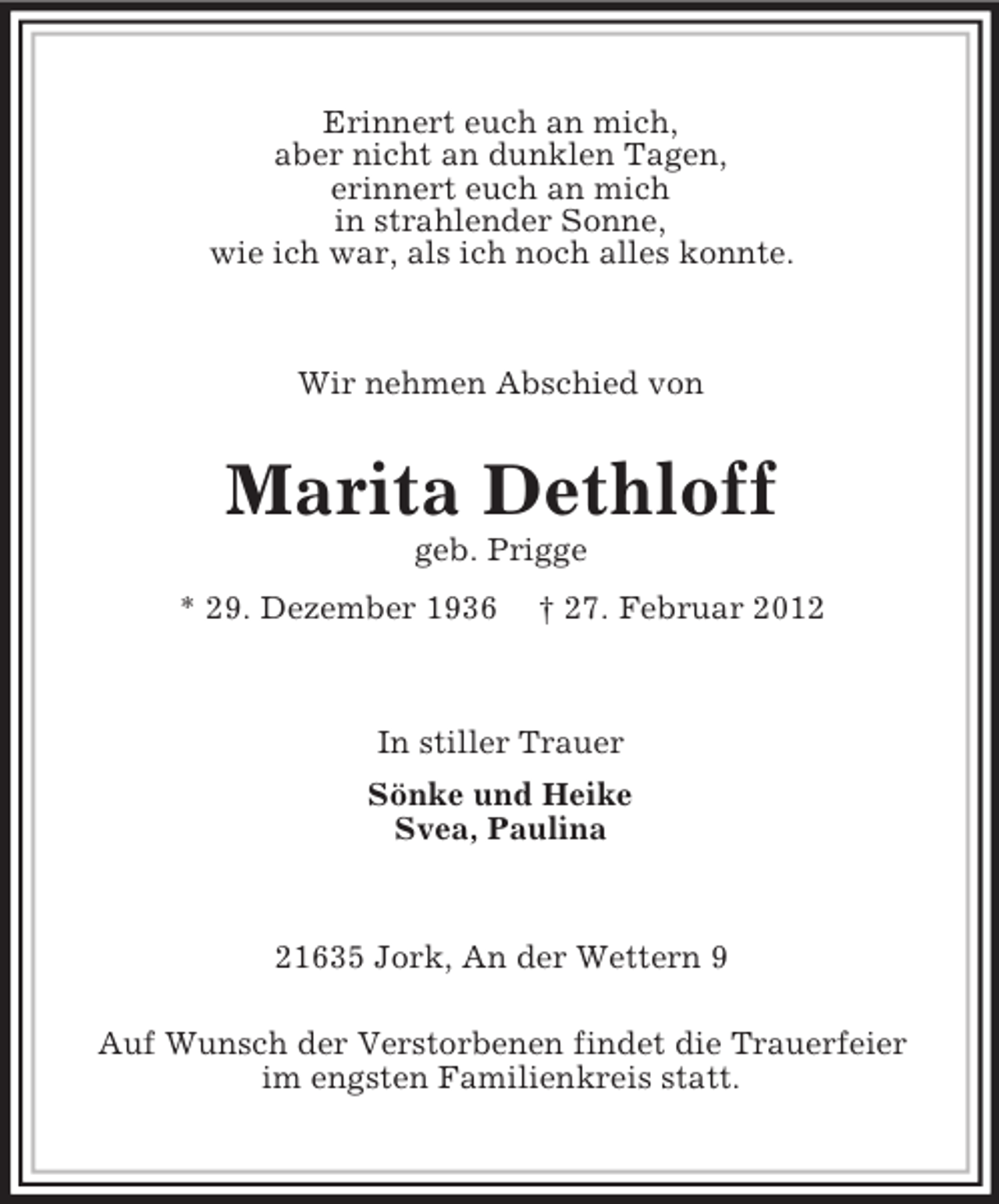 <p>Erinnert euch an mich,<br />aber nicht an dunklen Tagen,<br />erinnert euch an mich<br />in strahlender Sonne,<br />wie ich war, als ich noch alles konnte.</p><p>Wir nehmen Abschied von</p><p>Marita Dethloff<br />geb. Prigge<br />* 29. Dezember 1936</p><p>† 27. Februar 2012</p><p>In stiller Trauer<br />Sönke und Heike<br />Svea, Paulina</p><p>21635 Jork, An der Wettern 9<br />Auf Wunsch der Verstorbenen findet die Trauerfeier<br />im engsten Familienkreis statt.</p>