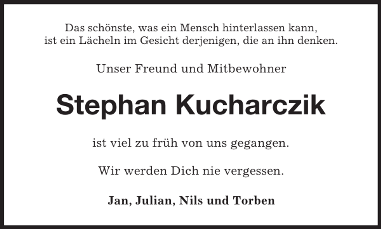 <p>Das schönste, was ein Mensch hinterlassen kann,<br />ist ein Lächeln im Gesicht derjenigen, die an ihn denken.</p><p>Unser Freund und Mitbewohner</p><p>Stephan Kucharczik<br />ist viel zu früh von uns gegangen.<br />Wir werden Dich nie vergessen.<br />Jan, Julian, Nils und Torben</p>