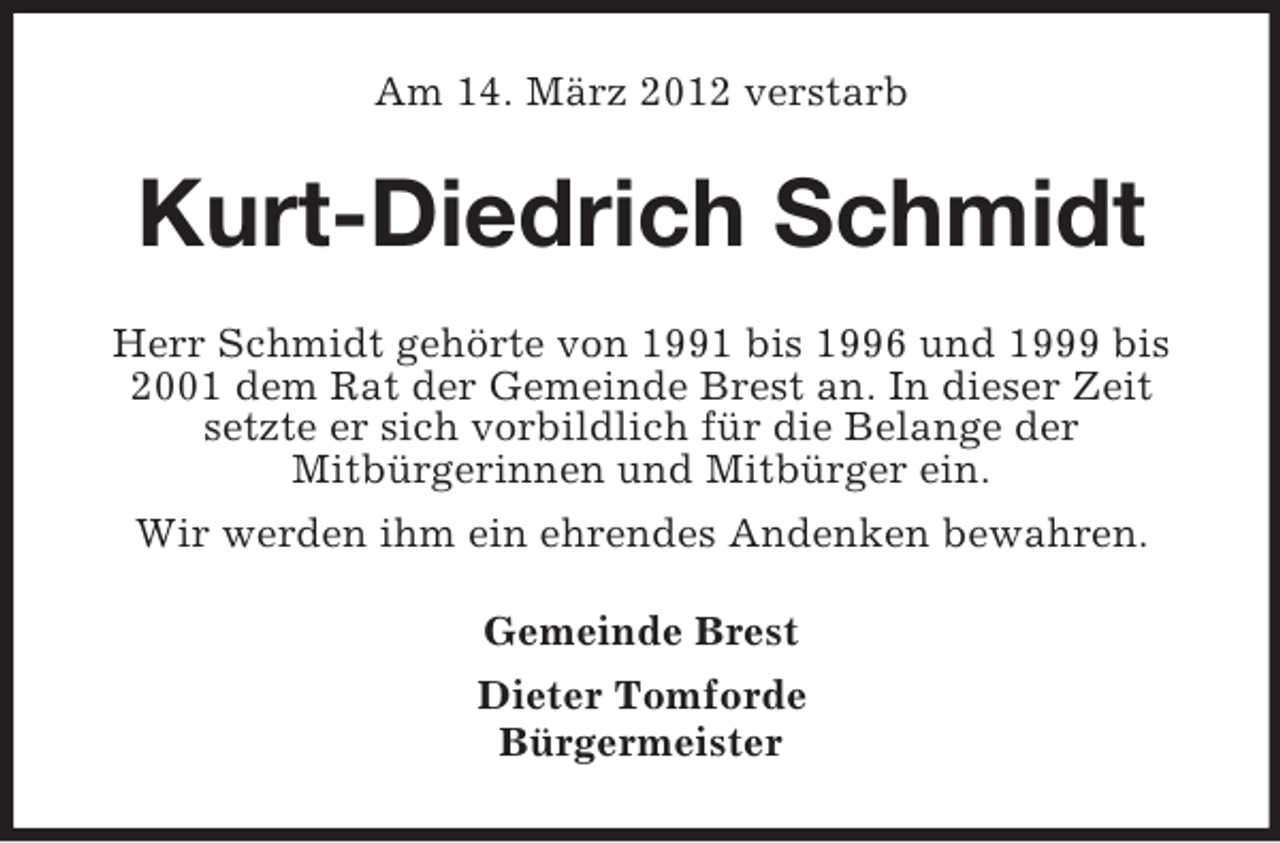 <p>Am 14. März 2012 verstarb</p><p>Kurt-Diedrich Schmidt<br />Herr Schmidt gehörte von 1991 bis 1996 und 1999 bis<br />2001 dem Rat der Gemeinde Brest an. In dieser Zeit<br />setzte er sich vorbildlich für die Belange der<br />Mitbürgerinnen und Mitbürger ein.<br />Wir werden ihm ein ehrendes Andenken bewahren.<br />Gemeinde Brest<br />Dieter Tomforde<br />Bürgermeister</p>