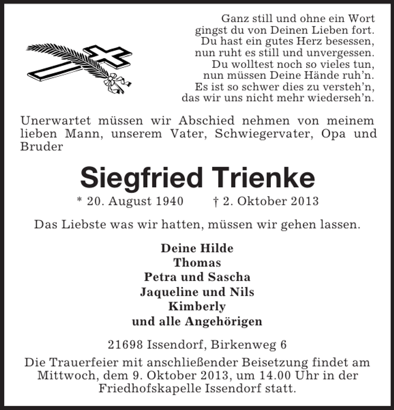 <p>Ganz still und ohne ein Wort<br />gingst du von Deinen Lieben fort.<br />Du hast ein gutes Herz besessen,<br />nun ruht es still und unvergessen.<br />Du wolltest noch so vieles tun,<br />nun müssen Deine Hände ruh’n.<br />Es ist so schwer dies zu versteh’n,<br />das wir uns nicht mehr wiederseh’n.</p><p>Unerwartet müssen wir Abschied nehmen von meinem<br />lieben Mann, unserem Vater, Schwiegervater, Opa und<br />Bruder</p><p>Siegfried Trienke<br />* 20. August 1940</p><p>† 2. Oktober 2013</p><p>Das Liebste was wir hatten, müssen wir gehen lassen.<br />Deine Hilde<br />Thomas<br />Petra und Sascha<br />Jaqueline und Nils<br />Kimberly<br />und alle Angehörigen<br />21698 Issendorf, Birkenweg 6<br />Die Trauerfeier mit anschließender Beisetzung findet am<br />Mittwoch, dem 9. Oktober 2013, um 14.00 Uhr in der<br />Friedhofskapelle Issendorf statt.</p>