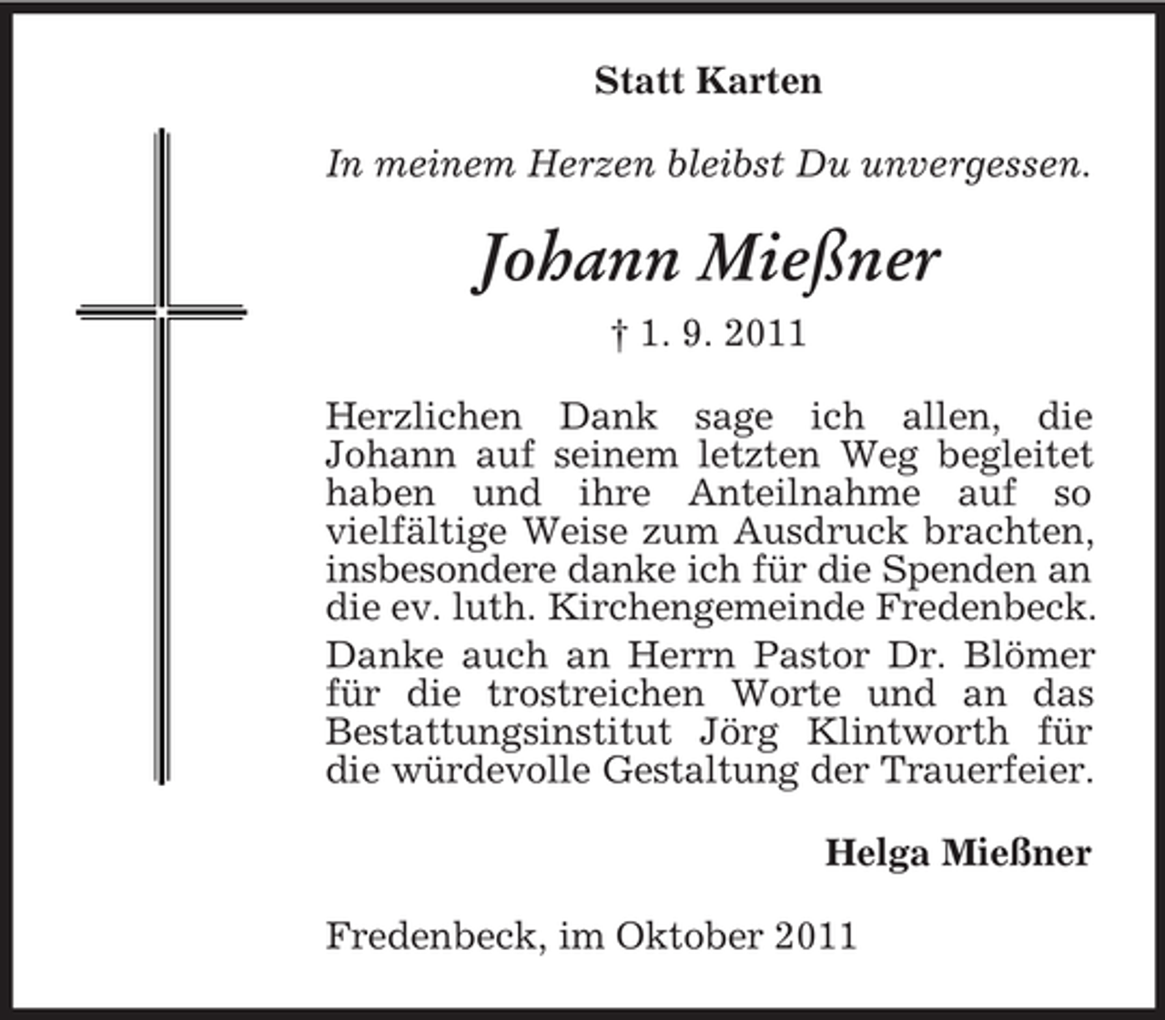 <p>Statt Karten<br />In meinem Herzen bleibst Du unvergessen.</p><p>Johann Mießner<br />† 1. 9. 2011<br />Herzlichen Dank sage ich allen, die<br />Johann auf seinem letzten Weg begleitet<br />haben und ihre Anteilnahme auf so<br />vielfältige Weise zum Ausdruck brachten,<br />insbesondere danke ich für die Spenden an<br />die ev. luth. Kirchengemeinde Fredenbeck.<br />Danke auch an Herrn Pastor Dr. Blömer<br />für die trostreichen Worte und an das<br />Bestattungsinstitut Jörg Klintworth für<br />die würdevolle Gestaltung der Trauerfeier.<br />Helga Mießner<br />Fredenbeck, im Oktober 2011</p>